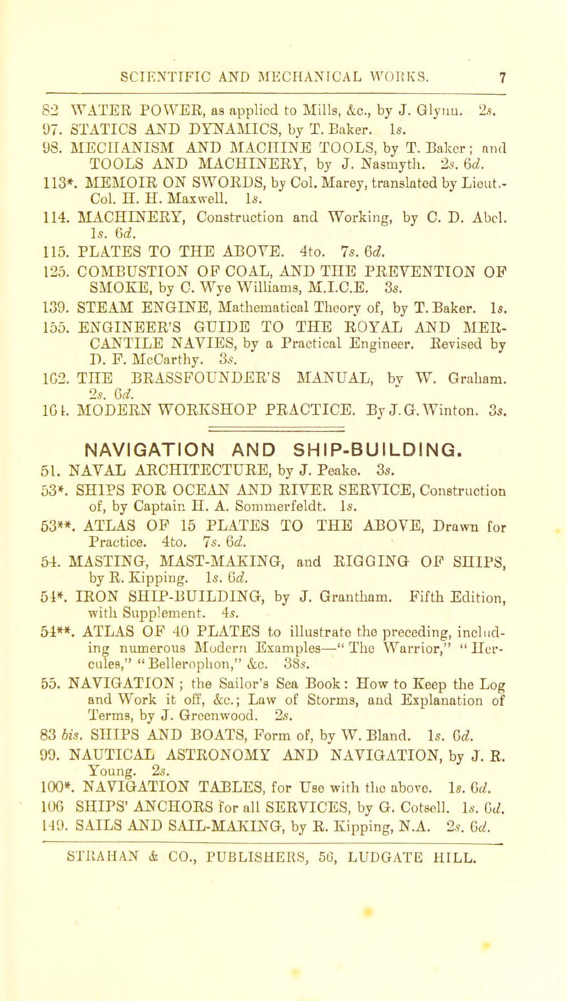 82 ^yATER POWER, as applied to Mills, &c., by J. Glynu. 2s. 97. STATICS AND DYNAMICS, by T. Baker. Is. 98. MECHANISM AND MACniNB TOOLS, by T. Baker; and TOOLS AND MACHINERY, by J. Nasmyth. 2^. 6d. 113*. MEMOIR ON SWOEDS, by Col. Marey, translated by Lieut.- Col. n. H. Maxwell. Is. 114. MACHINERY, Construction and Working, by C. D. Abel. Is. Gd. 115. PLATES TO THE ABOVE. 4to. 7s. 6d. 125. COMBUSTION OP COAL, AND THE PEEVENTION OP SMOKE, by C. Wye Williams, M.I.C.E. 3s. 139. STEAM ENGINE, Mathematical Theory of, by T. Baker. Is. 155. ENGINEER'S GUIDE TO THE EOYAL AND MER- CANTILE NAVIES, by a Practical Engineer. Eeviscd by D. F. McCarthy. 3s. 1C2. THE BRASSFOUNDER'S MANUAL, bv W. Graham. 2s. Gd. IGl. MODEEN WORKSHOP PEACTICE. By J.G. Winton. 3s. NAVIGATION AND SHIP-BUILDING. 51. NAVAL AECHITECTUEE, by J. Peake. 3s. 53*. SHIPS FOR OCEAN AND RIVER SERVICE, Construction of, by Captain H. A. Sommerfeldt. Is. 53»*. ATLAS OF 15 PLATES TO THE AJ30VE, Drawn for Practice. 4to. 7s. Gd. 54. MASTING, MAST-MAKING, and EIGGING OF SHIPS, by E. Kipping. Is. Gd. 51». lEON SHIP-BUILDING, by J. Grantham. Fifth Edition, with Supplement. 4s. 54**. ATLAS OF 40 PLATES to illustrate the preceding, includ- ing numerous Modern Examples— The Warrior,  Her- cules,  Bellerophon, &c. 38s. 55. NAVIGATION ; the Sailor's Sea Book: How to Keep the Log and Work it off, &c.; Law of Storms, and Explanation of Terms, by J. Greenwood. 2s. 83 bis. SHIPS AND BOATS, Form of, by W. Bland. Is. Gd. 99. NAUTICAL ASTEONOMY AND NAVIGATION, by J. E. Young. 2s. 100*. NAVIGATION TABLES, for Use with the above. Is. Gd. 106 SHIPS' ANCHOES for all SEEVICES, by G. Cotsell. Is. Cc^. 149. SAILS AND SAIL-MAIvING, by E. Kipping, N.A. 2s. Gd.