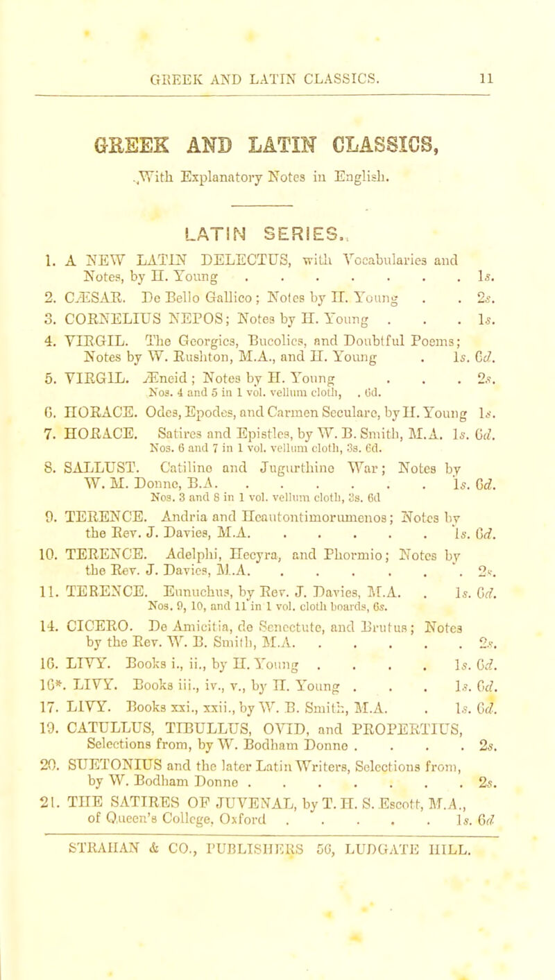 GaSEK AND LATIN CLASSICS, ..With Explanatory Notes iu English. LATIN SERIES,, 1. A NEW LATIN DELECTUS, wiLli Yocabularies and Notes, by II. Young Is. 2. C.-ESAR. Dc Bello Gallico ; Nofcs by IT. Young . . 2s. 3. COENELIUS NEPOS; Notes by H. Young . . . l.s. 4. VIEGIL. The Georgics, Bucolics, and Doubtful Poems; Notes by W. Eusliton, M.A., and II. Young . Is. GtZ. 5. VIEGIL. yEneid; Notes by H. Young . . . 2.?. Nos. 4 and 5 in 1 vol. vellum cloth, . (jd. G. nORACS. Odes, Epodes, and Carmen Seculare, by U. Young Is. 7. HOEACE. Satires and Epistles, by W. B. Smith, M.A. l*. (id. No3. 6 and 7 in 1 vol. vellum cloth, Ss. Gd. 8. SALLUST. Catiline and Jugurthino War; Notes by W. M. Donne, B.A Is. M. No3. 3 and 8 in 1 vol. velhim cloth, lis. 6d 9. TERENCE. Andria and Ileautontimorumenos; Notes hv the Rev. J. Davies, M.A 'is. (]d. 10. TERENCE. Adelphi, Hecyra, and Phormio; Notes by the Rev. J. Davies, M.A '. 2'.'. 11. TERENCE. Eunuchus, by Rer. J. Davies, ?.r.A. . 1^. Gd. No3. 9, 10, and 11 in 1 vol. cloth hoards, 6s. 14. CICERO. De Amicilia, de Sencctute, and Brutus; Notes by the Eev. W. B. Smilh, M.A 2.'.-. 16. LTVY. Books i., ii., by II. Young .... ]s. Gd. IG*. LIYY. Books iii., iv., v., by JI. Young . . . ].?. Gd. 17. LIVY. Books xxi., xxii., by W. B. Smith, M.A. . 1,?. Gd. 19. CATULLUS, TIBULLUS, O^^D, and PEOPEETIUS, Selections from, by W. Bodham Donno . . . .2s. 20. SUETONIUS and the later Latin Writers, Selections from, by W. Bodham Donne 2-5. 21. TEE SATIRES OP .TUVENAL, byT.H. S.Escott, M.A., of 0,ueen'8 College, Oxford Is. Gf^