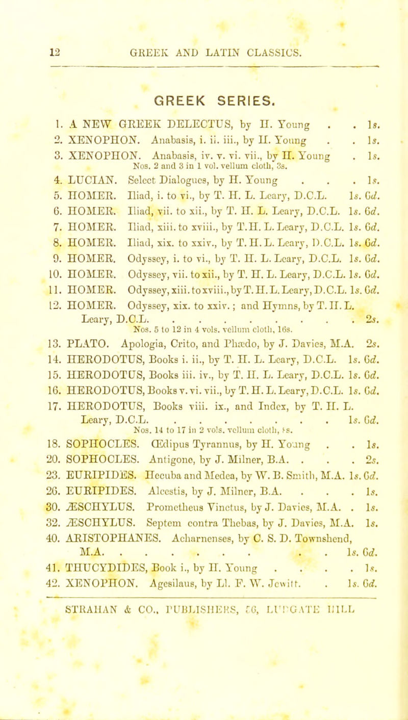 GREEK SERIES. 1. A NEW GEEEK DELECTUS, by H. Young . . Is. 2. XENOPHON. Anabasis, i. ii. iii., by U. Young . . \s. 3. XENOPHON. Anabasis, iv. v. vi. vii., by IT. Young . \s. Nos. 2 and 3 in 1 vol. vellum cloth, Ss. 4. LUCIAN. Select Dialogues, by H. Y'oung . . , ],«. 5. nOMEE. Iliad, i. to vi., by T. H. L. Leary, D.C.L. Is. Gd. 6. HOMEE. Iliad, vii. to xii., by T. H. L. Leary, D.C.L. Is. Gd. 7. HOMEE. Iliad, xiii. to xviii., by T.H. L. Leary, D.C.L. Is. Gd. 8. HOMEE. Iliad, xix. to xxiv., by T.H.L. Leary, D.C.L. Is. Gd. 9. HOMEE. Odyssey, i. to vi., by T. H. L. Leary, D.C.L. Is. Gd. 10. HOMEE. Odyssey, vii. to xii., by T. H. L. Leary, D.C.L. Is. Gd. 11. HOMEE. Odyssey,xiii.toxviii.,byT.H.L.Leary,D.C.L. Is.Gf?. 12. HOMEE. Odyssey, xix. to xxiv.; and Hymns, by T. H. L. Leary, D.C.L 2.?. Nos. 5 lo 12 in i vols, vellnm clolli, 163. 13. PLATO. Apologia, Crito, and Phtcdo, by J. Davies, M.A. 2s. 14. HEEODOTUS, Books i. ii., by T. H. L. Leary, D.C.L. Is. Gd. 15. HEEODOTUS, Books iii. iv., by T. H. L. Leary, D.C.L. Is. Gd. 16. HEEODOTUS, Books v.vi. vii., by T.H.L. Leary, D.C.L. Is. Gd. 17. HEEODOTUS, Books viii. ix., and Index, by T. H. L. Leary, D.C.L U.Gd. Nos. 14 to 17 in 2 vols, vellum clotli, fs. 18. SOPHOCLES. CEdipus Tyrannus, by H. Young . . Is. 20. SOPHOCLES. Antigone, by J. Milner, B.A. . . .2s. 23. EUEIPIDES. Hecuba and Medea, by W. B. Sniitli, M.A. Is. Gd. 2G. EUEIPIDES. Alccstis, by J. Jlilncr, B.A. . . . Is. 30. iESCHYLUS. Prometheus Vinctus, by J. Davies, M.A. . Is. 32. tESCHYLUS. Septem contra Tbebus, by J. Duvies, l\r.A. Is. 40. AEISTOPHANES. Acharncnses, by C. S. D. Townshend, M.A ..Is.Gd. 41. THUCYDIDES, Book i., by H. Young .... Is. 42. XENOPHON. Agesilaus, by LI. F. \V. Jcwiit. . ]s.Gd. STRAIIAN & CO.. I'UHLISHEKS, fO, M'l-GATK \IVA.