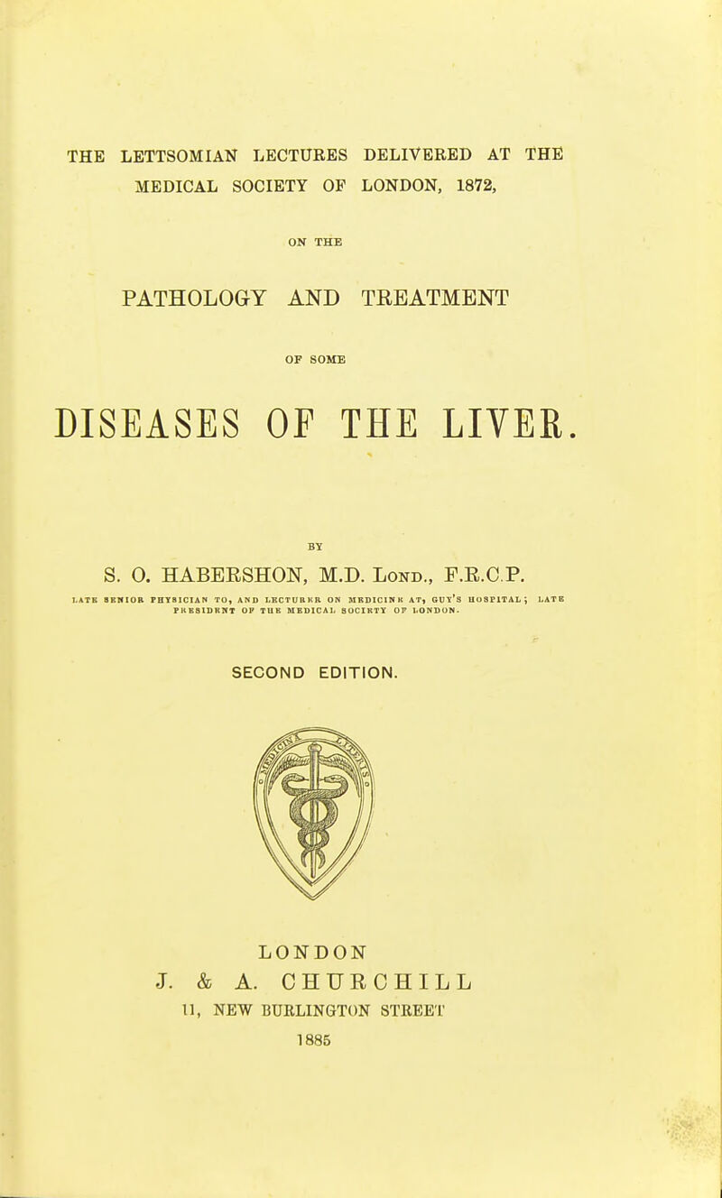 MEDICAL SOCIETY OF LONDON, 1872, ON THE PATHOLOGY AND TREATMENT OF SOME DISEASES OP THE LIVER. BY S. 0. HABERSHON, M.D. Lond., F.R.C.P. LATE SENIOR PH YBICIA N TO, AND LECTURER ON MEDICINE AT, GUl'S UoSFlTAL; LATB FHES1DRNT OF TUE MEDICAL SOCIETY OF LONDON. SECOND EDITION. LONDON J. & A. CHURCHILL 11, NEW BURLINGTON STREET 1885