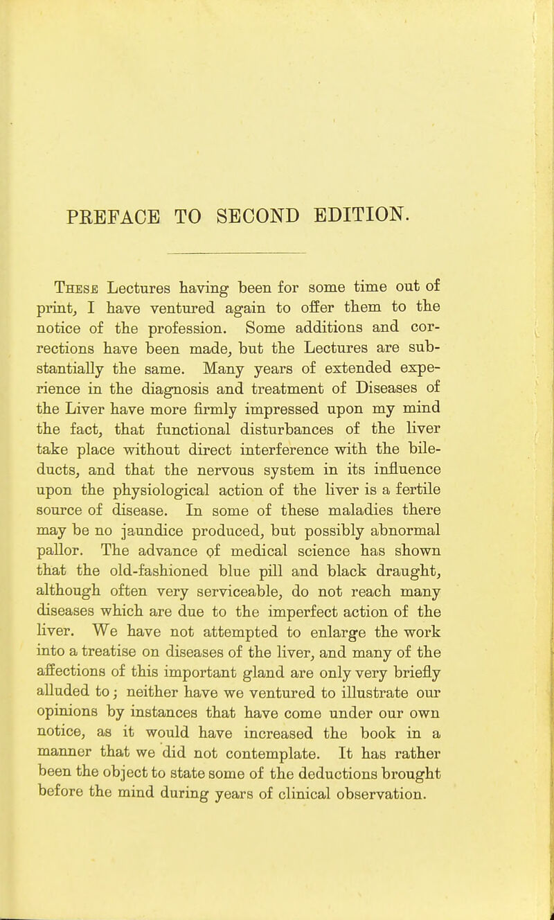 These Lectures having been for some time out of print, I have ventured again to offer them to the notice of the profession. Some additions and cor- rections have been made, but the Lectures are sub- stantially the same. Many years of extended expe- rience in the diagnosis and treatment of Diseases of the Liver have more firmly impressed upon my mind the fact, that functional disturbances of the liver take place without direct interference with the bile- ducts, and that the nervous system in its influence upon the physiological action of the liver is a fertile source of disease. In some of these maladies there may be no jaundice produced, but possibly abnormal pallor. The advance of medical science has shown that the old-fashioned blue pill and black draught, although often very serviceable, do not reach many diseases which are due to the imperfect action of the liver. We have not attempted to enlarge the work into a treatise on diseases of the liver, and many of the affections of this important gland are only very briefly alluded to; neither have we ventured to illustrate our opinions by instances that have come under our own notice, as it would have increased the book in a manner that we did not contemplate. It has rather been the object to state some of the deductions brought before the mind during years of clinical observation.