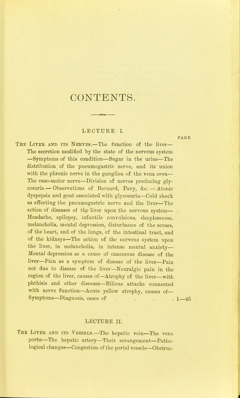 CONTENTS. LECTURE I. PA&E The Lives and its Neeves.—The function of the liver— The secretion modified by the state of the nervous system —Symptoms of this condition—Sugar in the urine—The distribution of the pneumogastric nerve, and its union with the phrenic nerve in the ganglion of the vena cnva— The vaso-motor nerve—Division of nerves producing gly- cosuria — Observations of Bernard, Pavy, &c. — Atonic dyspepsia and gout associated with glycosuria—Cold shock as affecting the pneumogastric nerve and the liver—The action of diseases of the liver upon the nervous system— . Headache, epilepsy, infantile convulsions, sleeplessness, melancholia, mental depression, disturbance of the senses, of the heart, and of the lungs, of the intestinal tract, and of the kidneys—The action of the nervous system upon the liver, in melancholia, in intense mental anxiety— Mental depression as a cause of cancerous disease of the liver—Pain as a symptom of disease of the liver—Pain not due to disease of the liver—Neuralgic pain in the region of the liver, causes of—Atrophy of the liver—with phthisis and other diseases—Bilious attacks connected with nerve function—Acute yellow atrophy, causes of— Symptoms—Diagnosis, cases of . . . i—4,5 LECTURE II. The Livee and its Vessels.—The hepatic vein—The vena portee—The hepatic artery—Their arrangement—Patho- logical changes—Congestion of the portal vessels—Obstruc-