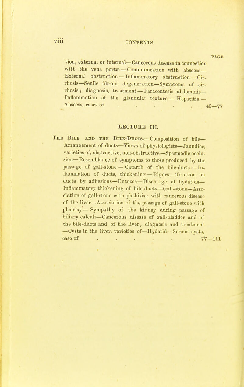 vni PAGE tion, external or internal—Cancerous disease in connection with the vena porta — Communication with abscess External obstruction — Inflammatory obstruction — Cir- rhosis—Senile fibroid degeneration—Symptoms of cir- rhosis; diagnosis, treatment — Paracentesis abdominis— Inflammation of the glandular texture — Hepatitis — Abscess, cases of .... 45 77 LECTURE III. The Bile and the Bile-Ducts.—Composition of bile- Arrangement of ducts—Views of physiologists—Jaundice, varieties of, obstructive, non-obstructive—Spasmodic occlu- sion—Besemblance of symptoms to those produced by the passage of gall-stone — Catarrh of the bile-ducts—In- flammation of ducts, thickening — Rigors—Traction on ducts by adhesions—Entozoa—Discharge of hydatids— Inflammatory thickening of bile-ducts—Gall-stone—Asso- ciation of gall-stone with phthisis; with cancerous disease of the liver—Association of the passage of gall-stone with pleurisy — Sympathy of the kidney during passage of biliary calculi—Cancerous disease of gall-bladder and of the bile-ducts and of the liver; diagnosis and treatment —Cysts in the liver, varieties of—Hydatid—Serous cysts, case of ...... 77—111