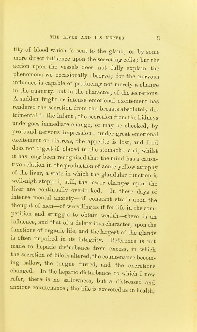 tity of blood which is sent to the gland, or by some more direct influence upon the secreting cells; but the action upon the vessels does not fully explain the phenomena we occasionally observe; for the nervous influence is capable of producing not merely a change in the quantity, but in the character, of the secretions. A sudden fright or intense emotional excitement has rendered the secretion from the breasts absolutely de- trimental to the infant; the secretion from the kidneys undergoes immediate change, or may be checked, by profound nervous impression ; under great emotional excitement or distress, the appetite is lost, and food does not digest if placed in the stomach; and, whilst it has long been recognised that the mind has a causa- tive relation in the production of acute yellow atrophy of the liver, a state in which the glandular function is well-nigh stopped, still, the lesser changes upon the liver are continually overlooked. In these days of intense mental anxiety—of constant strain upon the thought of men—of wrestling as if for life in the com- petition and struggle to obtain wealth—there is an influence, and that of a deleterious character, upon the functions of organic life, and the largest of the glands is often impaired in its integrity. Reference is not made to hepatic disturbance from excess, in which the secretion of bile is altered, the countenance becom- ing sallow, the tongue furred, and the excretions changed. In the hepatic disturbance to which I now refer, there is no sallowness, but a distressed and anxious countenance; the bile is excreted as in health,