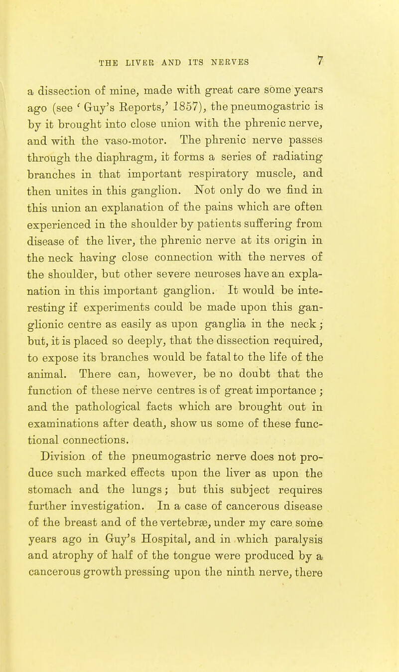 a dissection of mine, made with great care some years ago (see ' Guy's Eeports/ 1857),, the pneumogastric is by it brought into close union with the phrenic nerve, and with the vaso-motor. The phrenic nerve passes through the diaphragm, it forms a series of radiating branches in that important respiratory muscle, and then unites in this ganglion. Not only do we find in this union an explanation of the pains which are often experienced in the shoulder by patients suffering from disease of the liver, the phrenic nerve at its origin in the neck having close connection with the nerves of the shoulder, but other severe neuroses have an expla- nation in this important ganglion. It would be inte- resting if experiments could be made upon this gan- glionic centre as easily as upon ganglia in the neck; but, it is placed so deeply, that the dissection required, to expose its branches would be fatal to the life of the animal. There can, however, be no doubt that the function of these nerve centres is of great importance ; and the pathological facts which are brought out in examinations after death, show us some of these func- tional connections. Division of the pneumogastric nerve does not pro- duce such marked effects upon the liver as upon the stomach and the lungs; but this subject requires further investigation. In a case of cancerous disease of the breast and of the vertebrge, under my care some years ago in Guy's Hospital, and in which paralysis and atrophy of half of the tongue were produced by a cancerous growth pressing upon the ninth nerve, there