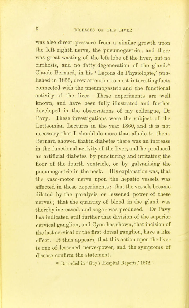 was also direct pressure from a similar growth upon the left eighth nerve, the pneumogastric; and there was great wasting of the left lobe of the liver, but no cirrhosis, and no fatty degeneration of the gland.* Claude Bernard, in his ' Lecons de Physiologie/ pub- lished in 1855, drew attention to most interesting facts connected with the pneumogastric and the functional activity of the liver. These experiments are well known, and have been fully illustrated and further developed in the observations of my colleague, Dr Pavy. These investigations were the subject of the Lettsomian Lectures in the year 1860, and it is not necessary that I should do more than allude to them. Bernard showed that in diabetes there was an increase in the functional activity of the liver, and he produced an artificial diabetes by puncturing and irritating the floor of the fourth ventricle, or by galvanising the pneumogastric in the neck. His explanation was, that the vaso-motor nerve upon the hepatic vessels was affected in these experiments; that the vessels became dilated by the paralysis or lessened power of these nerves; that the quantity of blood in the gland was thereby increased, and sugar was produced. Dr Pavy has indicated still further that division of the superior cervical ganglion, and Cyon has shown, that incision of the last cervical or the first dorsal ganglion, have a like effect. It thus appears, that this action upon the liver is one of lessened nerve-power, and the symptoms of disease confirm the statement. * Eecorded in * Guy's Hospital Eeports,' 1872.