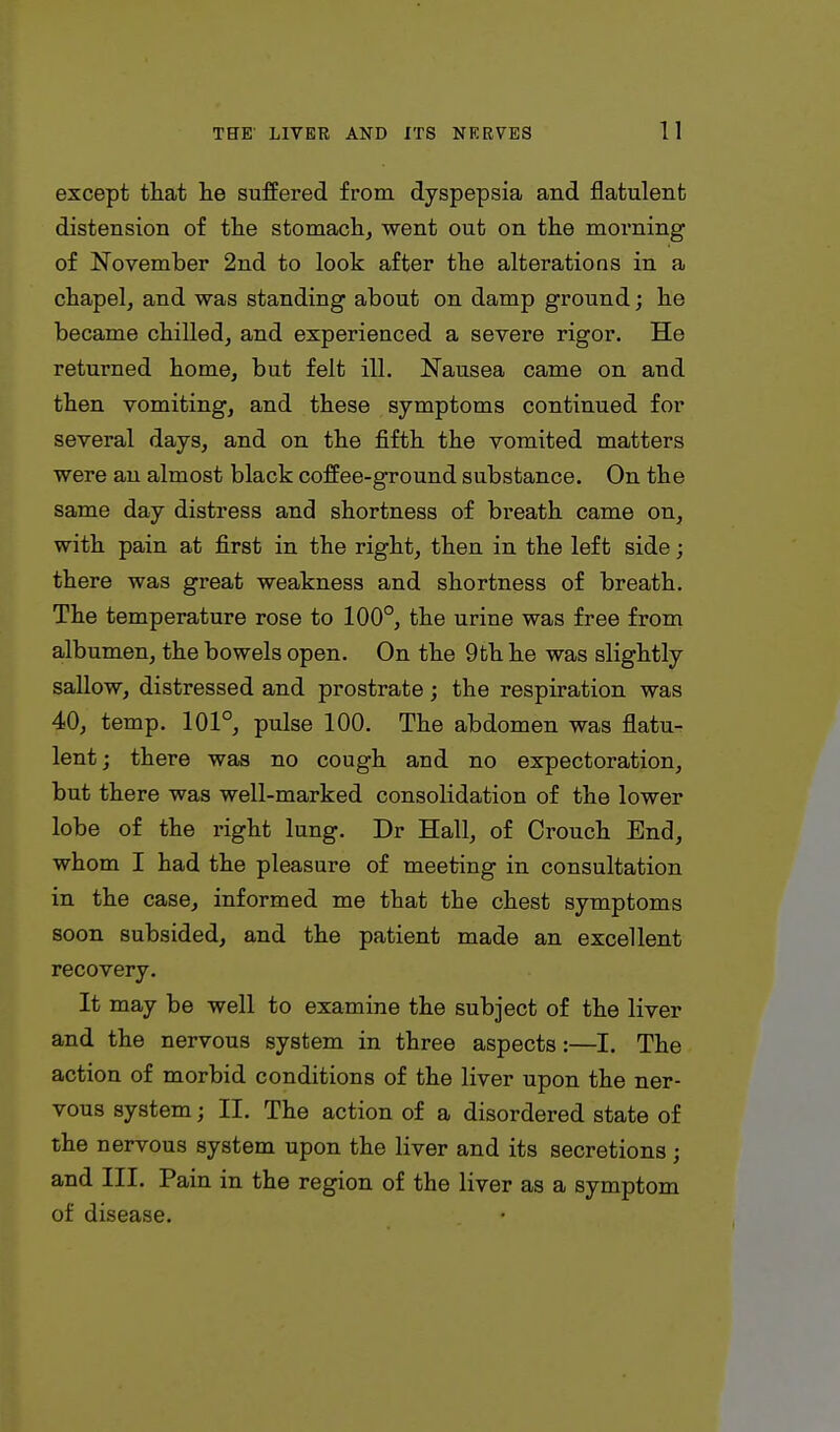 except that lie suffered from dyspepsia and flatulent distension of the stomach, went out on the morning of November 2nd to look after the alterations in a chapel, and was standing about on damp ground; he became chilled, and experienced a severe rigor. He returned home, but felt ill. Nausea came on and then vomiting, and these symptoms continued for several days, and on the fifth the vomited matters were an almost black coffee-ground substance. On the same day distress and shortness of breath came on, with pain at first in the right, then in the left side; there was great weakness and shortness of breath. The temperature rose to 100°, the urine was free from albumen, the bowels open. On the 9th he was slightly sallow, distressed and prostrate; the respiration was 40, temp. 101°, pulse 100. The abdomen was flatu- lent; there was no cough and no expectoration, but there was well-marked consolidation of the lower lobe of the right lung. Dr Hall, of Crouch End, whom I had the pleasure of meeting in consultation in the case, informed me that the chest symptoms soon subsided, and the patient made an excellent recovery. It may be well to examine the subject of the liver and the nervous system in three aspects:—I. The action of morbid conditions of the liver upon the ner- vous system; II. The action of a disordered state of the nervous system upon the liver and its secretions; and III. Pain in the region of the liver as a symptom of disease.