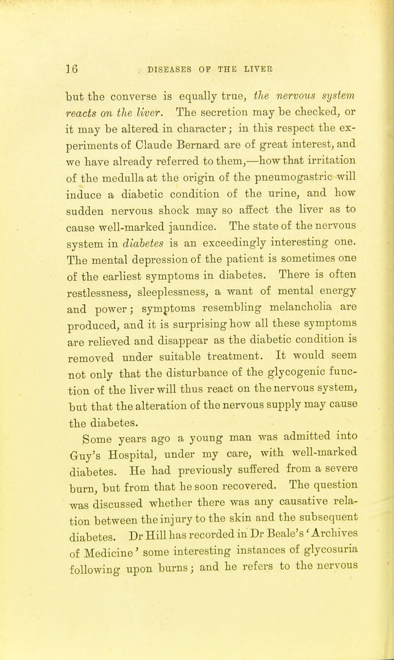 but the converse is equally true, the nervous system reacts on the liver. The secretion may be checked, or it may be altered in character; in this respect the ex- periments of Claude Bernard are of great interest, and we have already referred to them,—how that irritation of the medulla at the origin of the pneumogastric will induce a diabetic condition of the urine, and how sudden nervous shock may so affect the liver as to cause well-marked jaundice. The state of the nervous system in diabetes is an exceedingly interesting one. The mental depression of the patient is sometimes one of the earliest symptoms in diabetes. There is often restlessness, sleeplessness, a want of mental energy and power; symptoms resembling melancholia are produced, and it is surprising how all these symptoms are relieved and disappear as the diabetic condition is removed under suitable treatment. It would seem not only that the disturbance of the glycogenic func- tion of the liver will thus react on the nervous system, but that the alteration of the nervous supply may cause the diabetes. Some years ago a young man was admitted into Guy's Hospital, under my care, with well-marked diabetes. He had previously suffered from a severe burn, but from that he soon recovered. The question was discussed whether there was any causative rela- tion between the injury to the skin and the subsequent diabetes. Dr Hill has recorded in Dr Beale's' Archives of Medicine' some interesting instances of glycosuria following upon burns; and he refers to the nervous