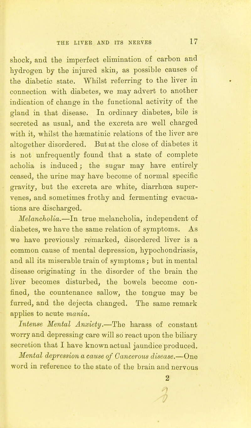 shock, and the imperfect elimination of carbon and hydrogen by the injured skin, as possible causes of the diabetic state. Whilst referring to the liver in connection with diabetes, we may advert to another indication of change in the functional activity of the gland in that disease. In ordinary diabetes, bile is secreted as usual, and the excreta are well charged with it, whilst the hasmatinic relations of the liver are altogether disordered. But at the close of diabetes it is not unfrequently found that a state of complete acholia is induced; the sugar may have entirely ceased, the urine may have become of normal specific gravity, but the excreta are white, diarrhoea super- venes, and sometimes frothy and fermenting evacua- tions are discharged. Melancholia.—In true melancholia, independent of diabetes, we have the same relation of symptoms. As we have previously remarked, disordered liver is a common cause of mental depression, hypochondriasis, and all its miserable train of symptoms; but in mental disease originating in the disorder of the brain the liver becomes disturbed, the bowels become con- fined, the countenance sallow, the tongue may be furred, and the dejecta changed. The same remark applies to acute mania. Intense Mental Anxiety.—The harass of constant worry and depressing care will so react upon the biliary secretion that I have known actual jaundice produced. Mental depression a cause of Cancerous disease.—One word in reference to the state of the brain and nervous 2 ;