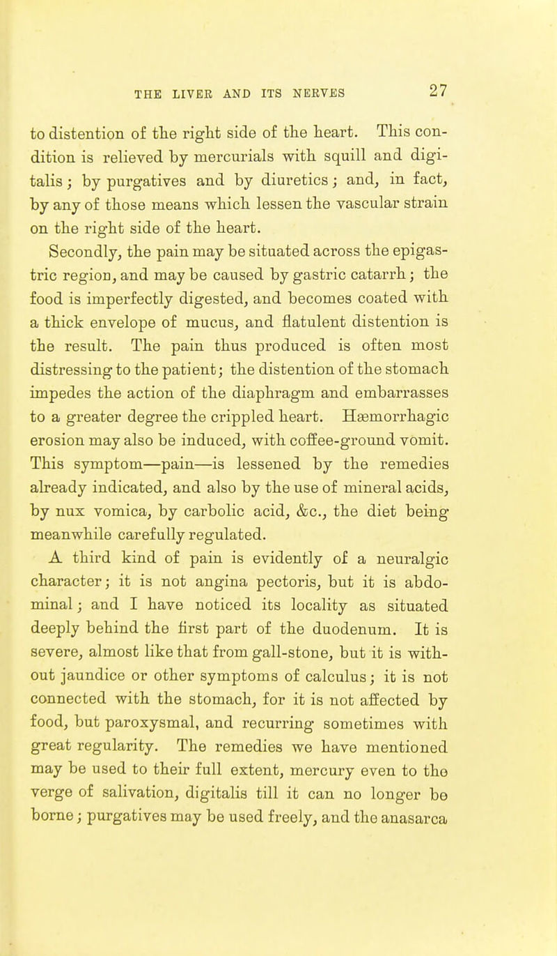 to distention of the right side of the heart. This con- dition is relieved by mercurials with squill and digi- talis ; by purgatives and by diuretics; and, in fact, by any of those means which lessen the vascular strain on the right side of the heart. Secondly, the pain may be situated across the epigas- tric region, and may be caused by gastric catarrh; the food is imperfectly digested, and becomes coated with a thick envelope of mucus, and flatulent distention is the result. The pain thus produced is often most distressing to the patient; the distention of the stomach impedes the action of the diaphragm and embarrasses to a greater degree the crippled heart. Hemorrhagic erosion may also be induced, with coffee-ground vomit. This symptom—pain—is lessened by the remedies already indicated, and also by the use of mineral acids, by nux vomica, by carbolic acid, &c, the diet being meanwhile carefully regulated. A third kind of pain is evidently of a neuralgic character; it is not angina pectoris, but it is abdo- minal ; and I have noticed its locality as situated deeply behind the first part of the duodenum. It is severe, almost like that from gall-stone, but it is with- out jaundice or other symptoms of calculus; it is not connected with the stomach, for it is not affected by food, but paroxysmal, and recurring sometimes with great regularity. The remedies we have mentioned may be used to their full extent, mercury even to the verge of salivation, digitalis till it can no longer be borne; purgatives may be used freely, and the anasarca