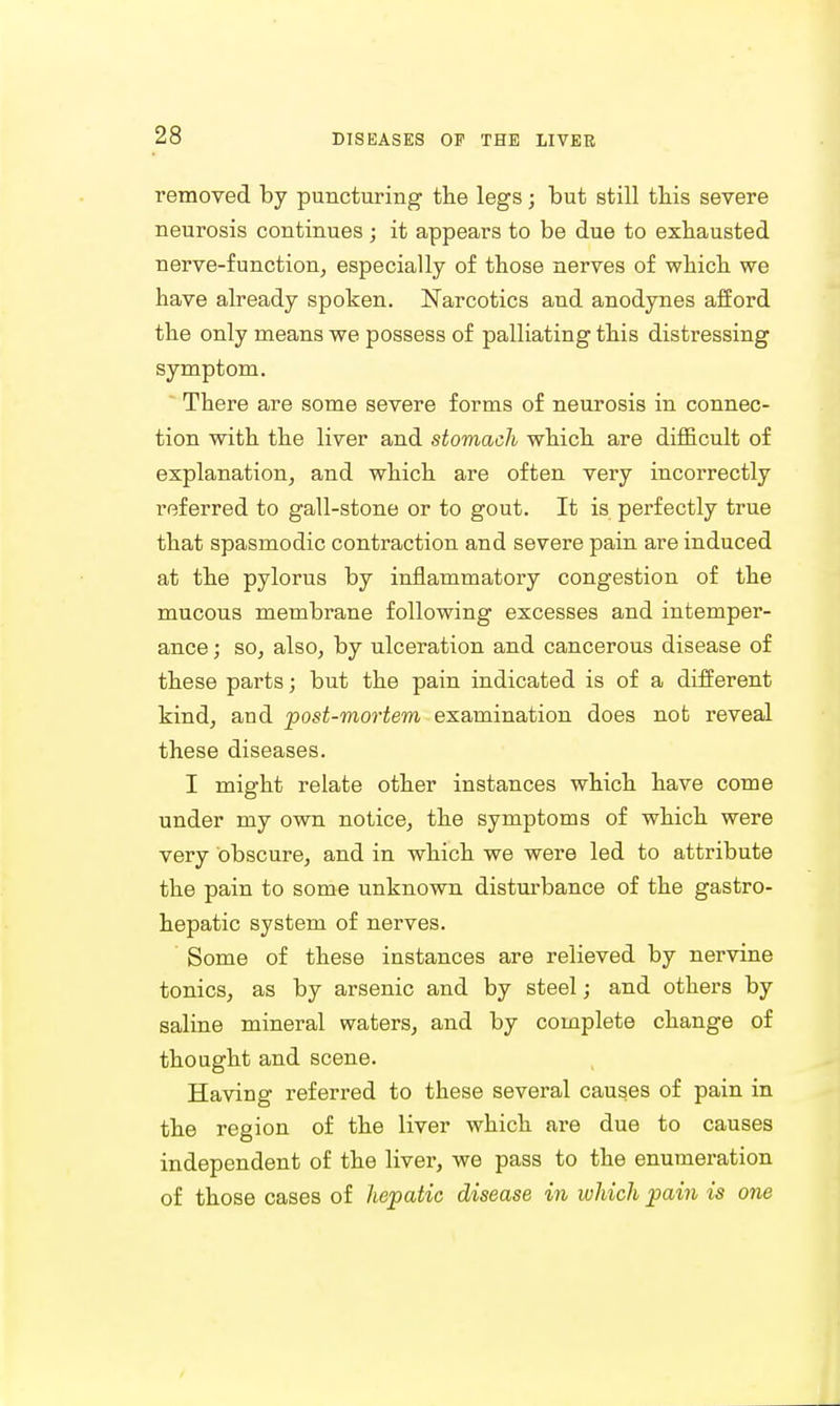 removed by puncturing the legs; but still this severe neurosis continues ; it appears to be due to exhausted nerve-function, especially of those nerves of which we have already spoken. Narcotics and anodynes afford the only means we possess of palliating this distressing symptom. There are some severe forms of neurosis in connec- tion with the liver and stomach which are difficult of explanation, and which are often very incorrectly referred to gall-stone or to gout. It is perfectly true that spasmodic contraction and severe pain are induced at the pylorus by inflammatory congestion of the mucous membrane following excesses and intemper- ance ; so, also, by ulceration and cancerous disease of these parts; but the pain indicated is of a different kind, and post-mortem examination does not reveal these diseases. I might relate other instances which have come under my own notice, the symptoms of which were very obscure, and in which we were led to attribute the pain to some unknown disturbance of the gastro- hepatic system of nerves. Some of these instances are relieved by nervine tonics, as by arsenic and by steel; and others by saline mineral waters, and by complete change of thought and scene. Having referred to these several causes of pain in the region of the liver which are due to causes independent of the liver, we pass to the enumeration of those cases of hepatic disease in which pain is one