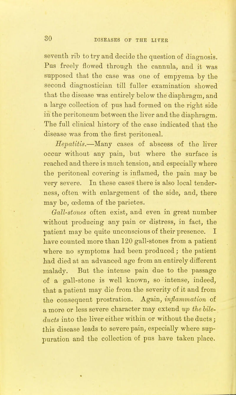 seventh rib to try and decide the question of diagnosis. Pus freely flowed through the cannula, and it was supposed that the case was one of empyema by the second diagnostician till fuller examination showed that the disease was entirely below the diaphragm, and a large collection of pus had formed on the right side in the peritoneum between the liver and the diaphragm. The full clinical history of the case indicated that the disease was from the first peritoneal. Hepatitis.—Many cases of abscess of the liver occur without any pain, but where the surface is reached and there is much tension, and especially where the peritoneal covering is inflamed, the pain may be very severe. In these cases there is also local tender- ness, often with enlargement of the side, and, there may be, oedema of the parietes. Gall-stones often exist, and even in great number without producing any pain or distress, in fact, the patient may be quite unconscious of their presence. I have counted more than 120 gall-stones from a patient where no symptoms had been produced ; the patient had died at an advanced age from an entirely different malady. But the intense pain due to the passage of a gall-stone is well known, so intense, indeed, that a patient may die from the severity of it and from the consequent prostration. Again, inflammation of a more or less severe character may extend up the bile- ducts into the liver either within or without the ducts; this disease leads to severe pain, especially where sup- puration and the collection of pus have taken place.