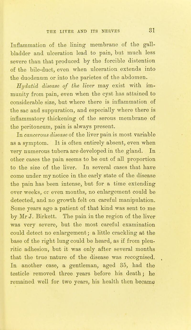 Inflammation of the lining membrane of the gall- bladder and ulceration lead to pain, but much less severe than that produced by the forcible distention of the bile-duct, even when ulceration extends into the duodenum or into the parietes of the abdomen. Hydatid disease of the liver may exist with im- munity from pain, even when the cyst has attained to considerable size, but where there is inflammation of the sac and suppuration, and especially where there is inflammatory thickening of the serous membrane of the peritoneum, pain is always present. In cancerous disease of the liver pain is most variable as a symptom. It is often entirely absent, even when very numerous tubera are developed in the gland. In other cases the pain seems to be out of all proportion to the size of the liver. In several cases that have come under my notice in the early state of the disease the pain has been intense, but for a time extending over weeks, or even months, no enlargement could be detected, and no growth felt on careful manipulation. Some years ago a patient of that kind was sent to me by Mr J. Birkett. The pain in the region of the liver was very severe, but the most careful examination could detect no enlargement; a little crackling at the base of the right lung could be heard, as if from pleu- ritic adhesion, but it was only after several months that the true nature of the disease was recognised. In another case, a gentleman, aged 35, had the testicle removed three years before his death; he remained well for two years, his health then became