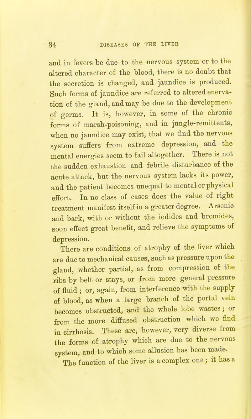 and in fevers be due to the nervous system or to the altered character of the blood, there is no doubt that the secretion is changed, and jaundice is produced. Such forms of jaundice are referred to altered enerva- tion of the gland, and may be due to the development of germs. It is, however, in some of the chronic forms of marsh-poisoning, and in jungle-remittents, when no jaundice may exist, that we find the nervous system suffers from extreme depression, and the mental energies seem to fail altogether. There is not the sudden exhaustion and febrile disturbance of the acute attack, but the nervous system lacks its power, and the patient becomes unequal to mental or physical effort. In no class of cases does the value of right treatment manifest itself in a greater degree. Arsenic and bark, with or without the iodides and bromides, soon effect great benefit, and relieve the symptoms of depression. There are conditions of atrophy of the liver which are due to mechanical causes, such as pressure upon the gland, whether partial, as from compression of the ribs by belt or stays, or from more general pressure of fluid j or, again, from interference with the supply of blood, as when a large branch of the portal vein becomes obstructed, and the whole lobe wastes; or from the more diffused obstruction which we find in cirrhosis. These are, however, very diverse from the forms of atrophy which are due to the nervous system, and to which some allusion has been made. The function of the liver is a complex one; it has a