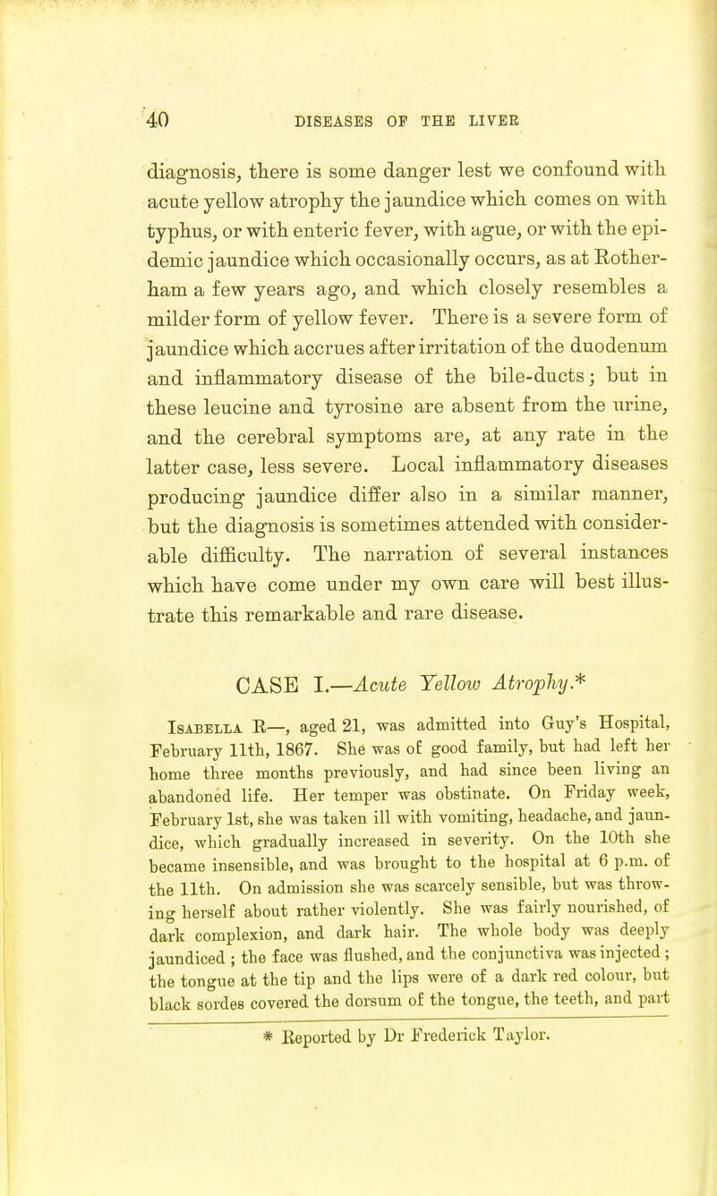 diagnosis, there is some danger lest we confound with acute yellow atrophy the jaundice which comes on with typhus, or with enteric fever, with ague, or with the epi- demic jaundice which occasionally occurs, as at Rother- ham a few years ago, and which closely resembles a milder form of yellow fever. There is a severe form of jaundice which accrues after irritation of the duodenum and inflammatory disease of the bile-ducts; but in these leucine and tyrosine are absent from the urine, and the cerebral symptoms are, at any rate in the latter case, less severe. Local inflammatory diseases producing jaundice differ also in a similar manner, but the diagnosis is sometimes attended with consider- able difficulty. The narration of several instances which have come under my own care will best illus- trate this remarkable and rare disease. CASE I.—Acute Yellow Atrophy* Isabella R—, aged 21, was admitted into Guy's Hospital, February 11th, 1867. She was o£ good family, but had left her home three months previously, and had since been living an abandoned life. Her temper was obstinate. On Friday week, February 1st, she was taken ill with vomiting, headache, and jaun- dice, which gradually increased in severity. On the 10th she became insensible, and was brought to the hospital at 6 p.m. of the 11th. On admission she was scarcely sensible, but was throw- ing herself about rather violently. She was fairly nourished, of dark complexion, and dark hair. The whole body was deeply jaundiced ; the face was flushed, and the conjunctiva was injected ; the tongue at the tip and the lips were of a dark red colour, but black sordes covered the dorsum of the tongue, the teeth, and part * Reported by Dr Frederick Taylor.