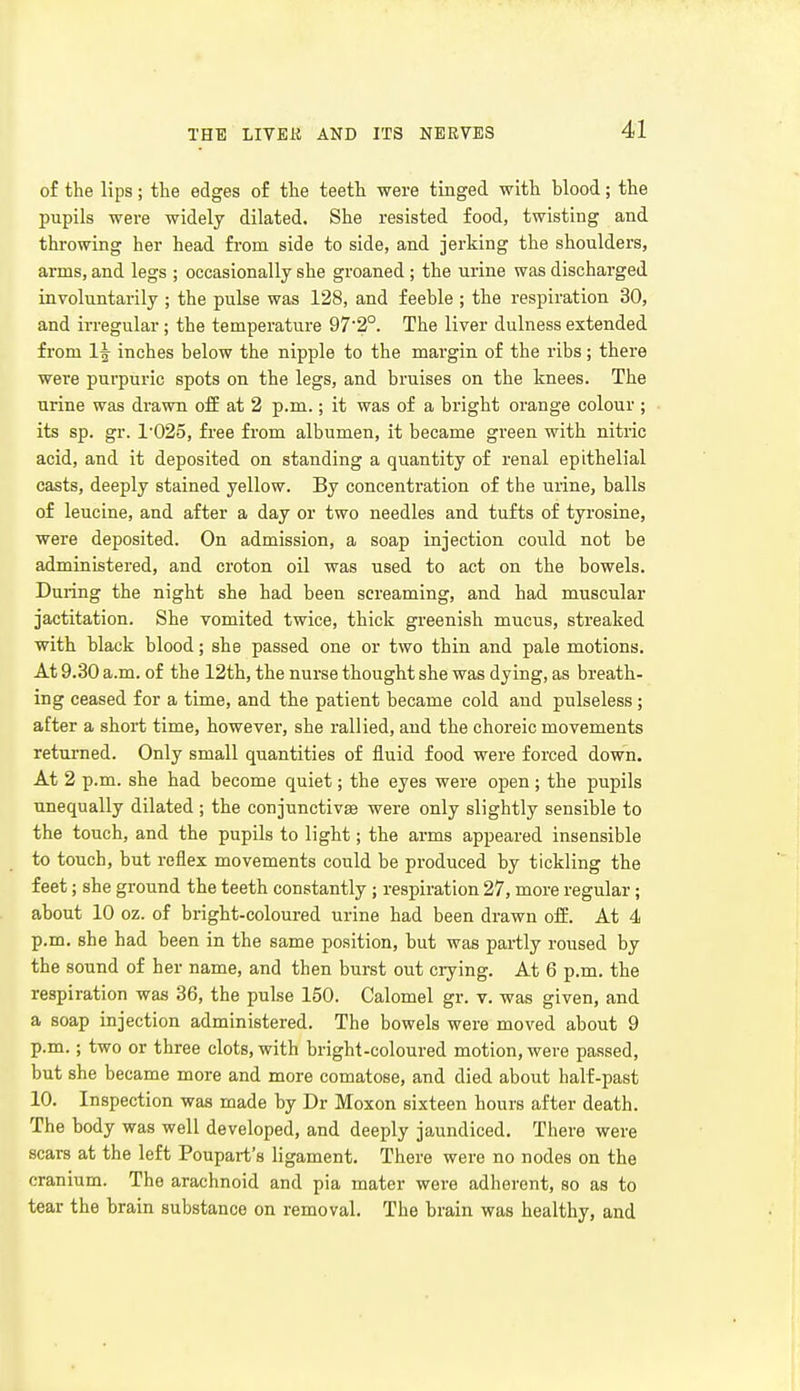 of the lips; the edges of the teeth were tinged with blood; the pupils were widely dilated. She resisted food, twisting and throwing her head from side to side, and jerking the shoulders, arms, and legs ; occasionally she groaned ; the urine was discharged involuntarily ; the pulse was 128, and feeble ; the respiration 30, and irregular; the temperature 97'2°. The liver dulness extended from 1^ inches below the nipple to the mai-gin of the ribs; there were purpuric spots on the legs, and bruises on the knees. The urine was drawn off at 2 p.m.; it was of a bright orange colour ; its sp. gr. 1025, free from albumen, it became green with nitric acid, and it deposited on standing a quantity of renal epithelial casts, deeply stained yellow. By concentration of the urine, balls of leucine, and after a day or two needles and tufts of tyrosine, were deposited. On admission, a soap injection could not be administered, and croton oil was used to act on the bowels. During the night she had been screaming, and had muscular jactitation. She vomited twice, thick greenish mucus, streaked with black blood; she passed one or two thin and pale motions. At 9.30 a.m. of the 12th, the nurse thought she was dying, as breath- ing ceased for a time, and the patient became cold and pulseless ; after a short time, however, she rallied, and the choreic movements returned. Only small quantities of fluid food were forced down. At 2 p.m. she had become quiet; the eyes were open ; the pupils unequally dilated ; the conjunctivae were only slightly sensible to the touch, and the pupils to light; the arms appeared insensible to touch, but reflex movements could be produced by tickling the feet; she ground the teeth constantly; respiration 27, more regular; about 10 oz. of bright-coloured urine had been drawn off. At 4 p.m. she had been in the same position, but was partly roused by the sound of her name, and then burst out crying. At 6 p.m. the respiration was 36, the pulse 150. Calomel gr. v. was given, and a soap injection administered. The bowels were moved about 9 p.m.; two or three clots, with bright-coloured motion, were passed, but she became more and more comatose, and died about half-past 10. Inspection was made by Dr Moxon sixteen hours after death. The body was well developed, and deeply jaundiced. There were scars at the left Poupart's ligament. There were no nodes on the cranium. The arachnoid and pia mater were adherent, so as to tear the brain substance on removal. The brain was healthy, and