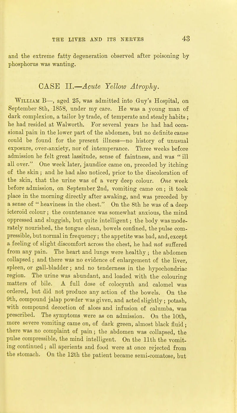 and the extreme fatty degeneration observed after poisoning by phosphorus was wanting. CASE II.—Acute Yellow Atrophy. William B—, aged 25, was admitted into Guy's Hospital, on September 8th, 1858, under my care. He was a young man of dark complexion, a tailor by trade, of temperate and steady habits ; he had resided at Walworth. For several years he had had occa- sional pain in the lower part of the abdomen, but no definite cause could be found for the present illness—no history of unusual exposure, over-anxiety, nor of intemperance. Three weeks before admission he felt great lassitude, sense of faintness, and was  ill all over. One week later, jaundice came on, preceded by itching of the skin; and he had also noticed, prior to the discoloration of the skin, that the urine was of a very deep colour. One week before admission, on September 2nd, vomiting came on; it took place in the morning directly after awaking, and was preceded by a sense of  heaviness in the chest. On the 8th he was of a deep icteroid colour; the countenance was somewhat anxious, the mind oppressed and sluggish, but quite intelligent; the body was mode- rately nourished, the tongue clean, bowels confined, the pulse com- pressible, but normal in frequency; the appetite was bad, and, except a feeling of slight discomfort across the chest, he had not suffered from any pain. The heart and lungs were healthy ; the abdomen collapsed; and there was no evidence of enlargement of the liver, spleen, or gall-bladder; and no tenderness in the hypochondriac region. The urine was abundant, and loaded with the colouring matters of bile. A full dose of colocynth and calomel was ordered, but did not produce any action of the bowels. On the 9th, compound jalap powder was given, and acted slightly; potash, with compound decoction of aloes and infusion of calumba, was prescribed. The symptoms were as on admission. On the 10th, more severe vomiting came on, of dark green, almost black fluid; there was no complaint of pain; the abdomen was collapsed, the pulse compressible, the mind intelligent. On the 11th the vomit- ing continued; all aperients and food were at once rejected from the stomach. On the 12th the patient became semi-comatose, but