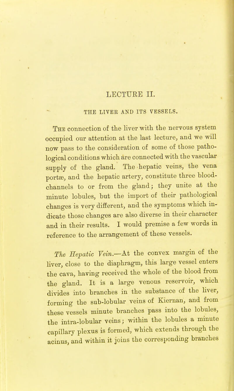 LECTURE II. THE LIVER AND ITS VESSELS. The connection of the liver with the nervous system occupied our attention at the last lecture, and we will now pass to the consideration of some of those patho- logical conditions which are connected with the vascular supply of the gland. The hepatic veins, the vena portse, aud the hepatic artery, constitute three blood- channels to or from the gland; they unite at the minute lobules, but the import of their pathological changes is very different, and the symptoms which in- dicate those changes are also diverse in their character and in their results. I would premise a few words in reference to the arrangement of these vessels. The Hepatic Fein—At the convex margin of the liver, close to the diaphragm, this large vessel enters the cava, having received the whole of the blood from the gland. It is a large venous reservoir, which divides into branches in the substance of the liver, forming the sub-lobular veins of Kiernan, and from these vessels minute branches pass into the lobules, the intra-lobular veins; within the lobules a minute capillary plexus is formed, which extends through the acinus, and within it joins the corresponding branches