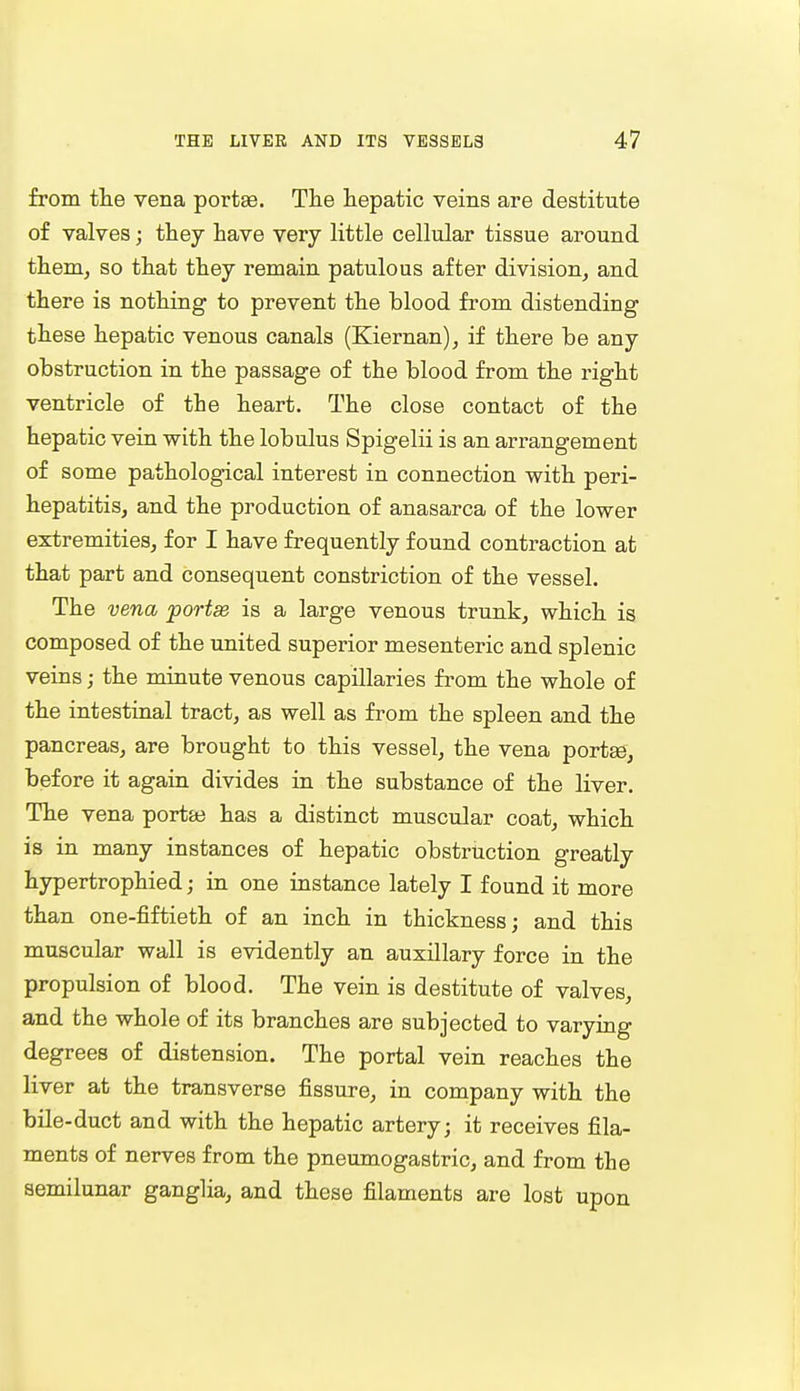 from the vena portae. The hepatic veins are destitute of valves; they have very little cellular tissue around them, so that they remain patulous after division, and there is nothing to prevent the blood from distending these hepatic venous canals (Kiernan), if there be any obstruction in the passage of the blood from the right ventricle of the heart. The close contact of the hepatic vein with the lobulus Spigelii is an arrangement of some pathological interest in connection with peri- hepatitis, and the production of anasarca of the lower extremities, for I have frequently found contraction at that part and consequent constriction of the vessel. The vena portee is a large venous trunk, which is composed of the united superior mesenteric and splenic veins; the minute venous capillaries from the whole of the intestinal tract, as well as from the spleen and the pancreas, are brought to this vessel, the vena portae, before it again divides in the substance of the liver. The vena portae has a distinct muscular coat, which is in many instances of hepatic obstruction greatly hypertrophied; in one instance lately I found it more than one-fiftieth of an inch in thickness; and this muscular wall is evidently an auxiliary force in the propulsion of blood. The vein is destitute of valves, and the whole of its branches are subjected to varying degrees of distension. The portal vein reaches the liver at the transverse fissure, in company with the bile-duct and with the hepatic artery; it receives fila- ments of nerves from the pneumogasfcric, and from the semilunar ganglia, and these filaments are lost upon