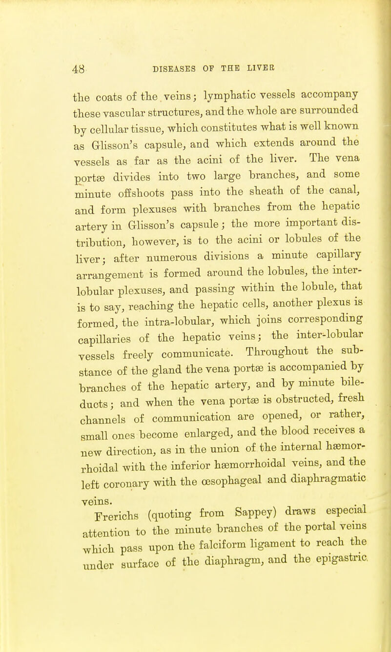the coats of the. veins; lymphatic vessels accompany these vascular structures, and the whole are surrounded by cellular tissue, which constitutes what is well known as G-lisson's capsule, aud which extends around the vessels as far as the acini of the liver. The vena portse divides into two large branches, and some minute offshoots pass into the sheath of the canal, and form plexuses with branches from the hepatic artery in Glisson's capsule; the more important dis- tribution, however, is to the acini or lobules of the liver; after numerous divisions a minute capillary arrangement is formed around the lobules, the inter- lobular plexuses, and passing within the lobule, that is to say, reaching the hepatic cells, another plexus is formed, the intra-lobular, which joins corresponding capillaries of the hepatic veins; the inter-lobular vessels freely communicate. Throughout the sub- stance of the gland the vena portse is accompanied by branches of the hepatic artery, and by minute bile- ducts ; and when the vena portas is obstructed, fresh channels of communication are opened, or rather, small ones become enlarged, and the blood receives a new direction, as in the union of the internal hsemor- rhoidal with the inferior hsemorrhoidal veins, and the left coronary with the oesophageal and diaphragmatic veins. Frerichs (quoting from Sappey) draws especial attention to the minute branches of the portal veins which pass upon the falciform ligament to reach the under surface of the diaphragm, and the epigastric.