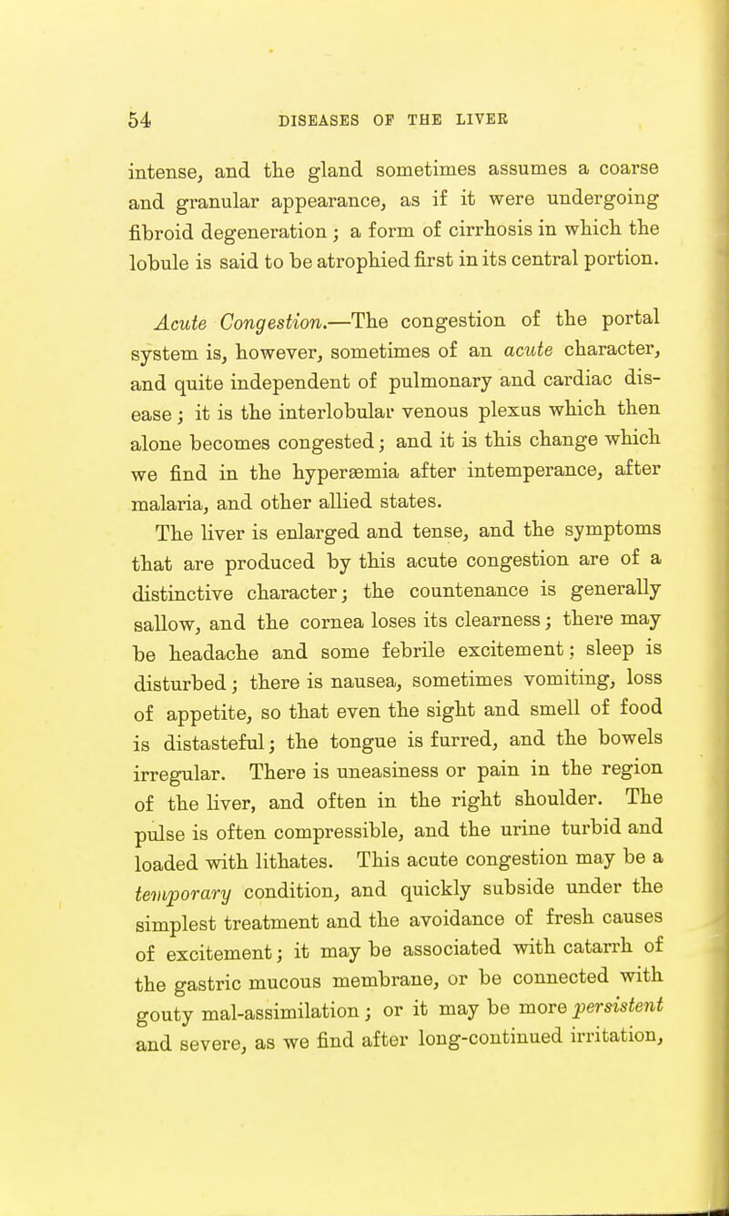 intense, and the gland sometimes assumes a coarse and granular appearance, as if it were undergoing fibroid degeneration ■ a form of cirrhosis in which the lobule is said to be atrophied first in its central portion. Acute Congestion.—The congestion of the portal system is, however, sometimes of an acute character, and quite independent of pulmonary and cardiac dis- ease ; it is the interlobular venous plexus which then alone becomes congested; and it is this change which we find in the hyperEemia after intemperance, after malaria, and other allied states. The liver is enlarged and tense, and the symptoms that are produced by this acute congestion are of a distinctive character; the countenance is generally sallow, and the cornea loses its clearness; there may be headache and some febrile excitement; sleep is disturbed; there is nausea, sometimes vomiting, loss of appetite, so that even the sight and smell of food is distasteful; the tongue is furred, and the bowels irregular. There is uneasiness or pain in the region of the liver, and often in the right shoulder. The pulse is often compressible, and the urine turbid and loaded with lithates. This acute congestion may be a temporary condition, and quickly subside under the simplest treatment and the avoidance of fresh causes of excitement; it may be associated with catarrh of the gastric mucous membrane, or be connected with gouty mal-assimilation; or it may be more persistent and severe, as we find after long-continued irritation,