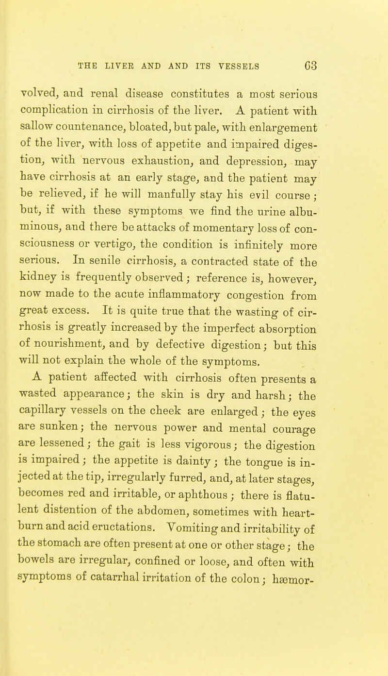 volved, and renal disease constitutes a most serious complication in cirrhosis of the liver. A patient with sallow countenance, bloated, but pale, with enlargement of the liver, with loss of appetite and impaired diges- tion, with nervous exhaustion, and depression, may have cirrhosis at an early stage, and the patient may be relieved, if he will manfully stay his evil course ; but, if with these symptoms we find the urine albu- minous, and there be attacks of momentary loss of con- sciousness or vertigo, the condition is infinitely more serious. In senile cirrhosis, a contracted state of the kidney is frequently observed ; reference is, however, now made to the acute inflammatory congestion from great excess. It is quite true that the wasting of cir- rhosis is greatly increased by the imperfect absorption of nourishment, and by defective digestion; but this will not explain the whole of the symptoms. A patient affected with cirrhosis often presents a wasted appearance; the skin is dry and harsh; the capillary vessels on the cheek are enlarged; the eyes are sunken; the nervous power and mental courage are lessened; the gait is less vigorous; the digestion is impaired; the appetite is dainty • the tongue is in- jected at the tip, irregularly furred, and, at later stages, becomes red and irritable, or aphthous ; there is flatu- lent distention of the abdomen, sometimes with heart- burn and acid eructations. Vomiting and irritability of the stomach are often present at one or other stage; the bowels are irregular, confined or loose, and often with symptoms of catarrhal irritation of the colon; hsemor-