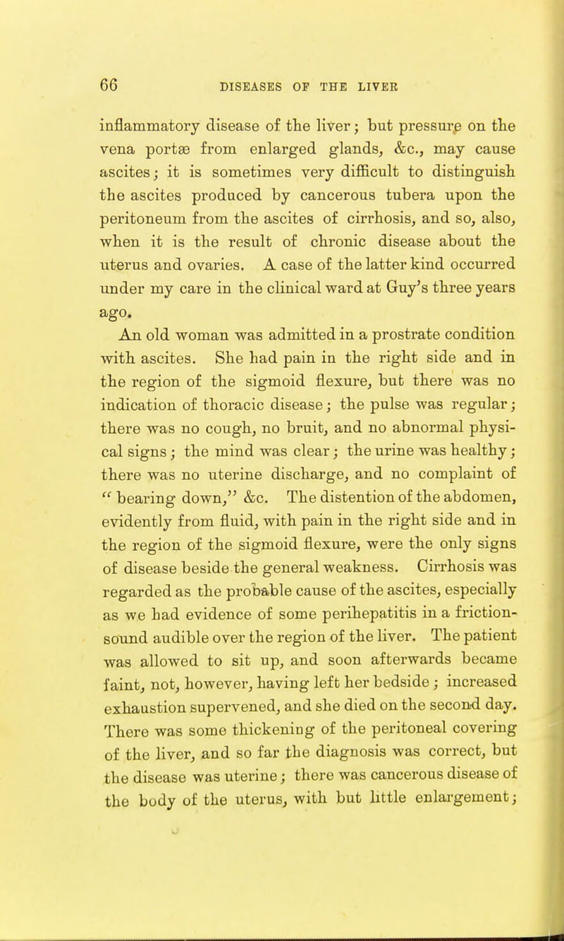 inflammatory disease of the liver; but pressure on the vena portse from enlarged glands, &c, may cause ascites; it is sometimes very difficult to distinguish the ascites produced by cancerous tubera upon the peritoneum from the ascites of cirrhosis, and so, also, when it is the result of chronic disease about the uterus and ovaries. A case of the latter kind occurred under my care in the clinical ward at Guy's three years ago. An old woman was admitted in a prostrate condition with ascites. She had pain in the right side and in the region of the sigmoid flexure, but there was no indication of thoracic disease; the pulse was regular; there was no cough, no bruit, and no abnormal physi- cal signs; the mind was clear; the urine was healthy; there was no uterine discharge, and no complaint of  bearing down, &c. The distention of the abdomen, evidently from fluid, with pain in the right side and in the region of the sigmoid flexure, were the only signs of disease beside the general weakness. Cirrhosis was regarded as the probable cause of the ascites, especially as we had evidence of some perihepatitis in a friction- sound audible over the region of the liver. The patient was allowed to sit up, and soon afterwards became faint, not, however, having left her bedside ; increased exhaustion supervened, and she died on the second day. There was some thickening of the peritoneal covering of the liver, and so far the diagnosis was correct, but the disease was uterine; there was cancerous disease of the body of the uterus, with but little enlargement;