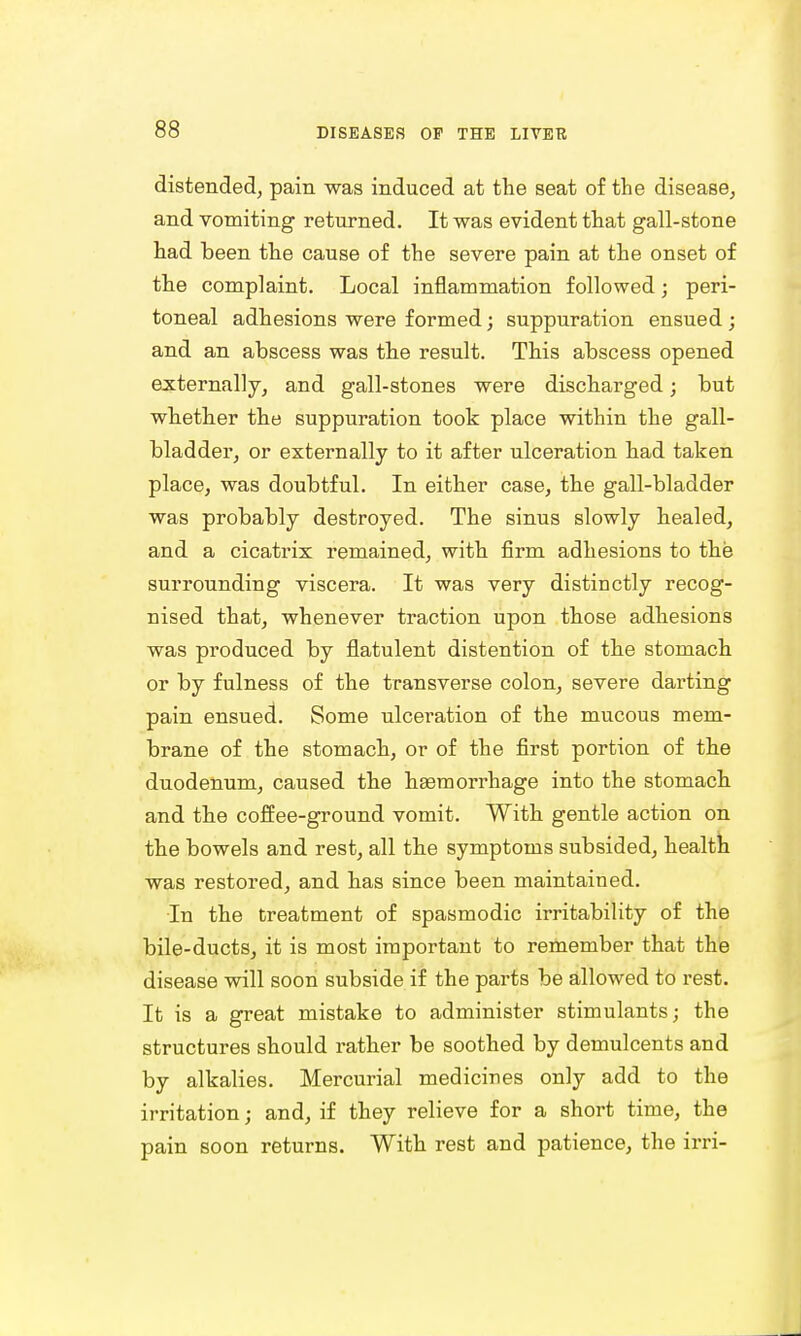 distended, pain was induced at the seat of the disease, and vomiting returned. It was evident that gall-stone had been the cause of the severe pain at the onset of the complaint. Local inflammation followed; peri- toneal adhesions were formed; suppuration ensued ; and an abscess was the result. This abscess opened externally, and gall-stones were discharged; but whether the suppuration took place within the gall- bladder, or externally to it after ulceration had taken place, was doubtful. In either case, the gall-bladder was probably destroyed. The sinus slowly healed, and a cicatrix remained, with firm adhesions to the surrounding viscera. It was very distinctly recog- nised that, whenever traction upon those adhesions was produced by flatulent distention of the stomach or by fulness of the transverse colon, severe darting pain ensued. Some ulceration of the mucous mem- brane of the stomach, or of the first portion of the duodenum, caused the haemorrhage into the stomach and the coffee-ground vomit. With gentle action on the bowels and rest, all the symptoms subsided, health was restored, and has since been maintained. In the treatment of spasmodic irritability of the bile-ducts, it is most important to remember that the disease will soon subside if the parts be allowed to rest. It is a great mistake to administer stimulants; the structures should rather be soothed by demulcents and by alkalies. Mercurial medicines only add to the irritation; and, if they relieve for a short time, the pain soon returns. With rest and patience, the irri-