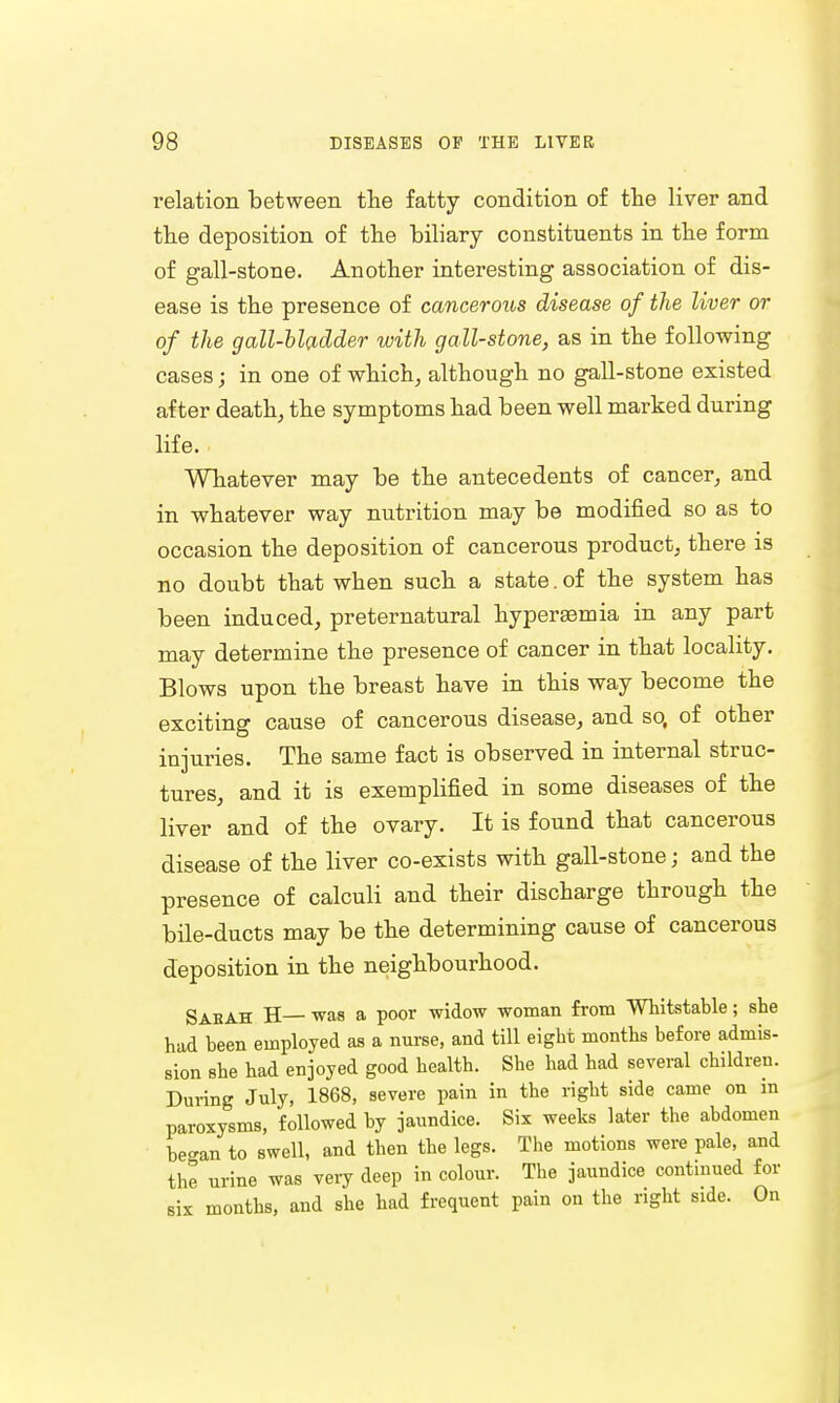 relation between the fatty condition of the liver and the deposition of the biliary constituents in the form of gall-stone. Another interesting association of dis- ease is the presence of cancerous disease of the liver or of the gall-bladder with gall-stone, as in the following cases; in one of which, although no gall-stone existed after death, the symptoms had been well marked during life. Whatever may be the antecedents of cancer, and in whatever way nutrition may be modified so as to occasion the deposition of cancerous product, there is no doubt that when such a state.of the system has been induced, preternatural hyperemia in any part may determine the presence of cancer in that locality. Blows upon the breast have in this way become the exciting cause of cancerous disease, and so, of other injuries. The same fact is observed in internal struc- tures, and it is exemplified in some diseases of the liver and of the ovary. It is found that cancerous disease of the liver co-exists with gall-stone j and the presence of calculi and their discharge through the bile-ducts may be the determining cause of cancerous deposition in the neighbourhood. Sabah H— was a poor widow woman from Whitstable; she had been employed as a nurse, and till eight months before admis- sion she had enjoyed good health. She had had several children. During July, 1868, severe pain in the right side came on in paroxysms, followed by jaundice. Six weeks later the abdomen be-an to swell, and then the legs. The motions were pale, and the urine was very deep in colour. The jaundice continued for six months, and she had frequent pain on the right side. On