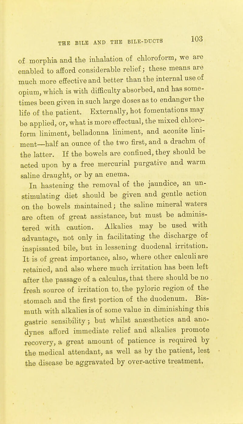 of morphia and the inhalation of chloroform, we are enabled to afford considerable relief; these means are much more effective and better than the internal use of opium, which is with difficulty absorbed, and has some- times been given in such large doses as to endanger the life of the patient. Externally, hot fomentations may be applied, or, what is more effectual, the mixed chloro- form liniment, belladonna liniment, and aconite lini- ment—half an ounce of the two first, and a drachm of the latter. If the bowels are confined, they should be acted upon by a free mercurial purgative and warm saline draught, or by an enema. In hastening the removal of the jaundice, an un- stimulating diet should be given and gentle action on the bowels maintained; the saline mineral waters are often of great assistance, but must be adminis- tered with caution. Alkalies may be used with advantage, not only in facilitating the discharge of inspissated bile, but in lessening duodenal irritation. It is of great importance, also, where other calculi are retained, and also where much irritation has been left after the passage of a calculus, that there should be no fresh source of irritation to. the pyloric region of the stomach and the first portion of the duodenum. Bis- muth with alkalies is of some value in diminishing this gastric sensibility; but whilst ansesthetics and ano- dynes afford immediate relief and alkalies promote recovery, a great amount of patience is required by the medical attendant, as well as by the patient, lest the disease be aggravated by over-active treatment.