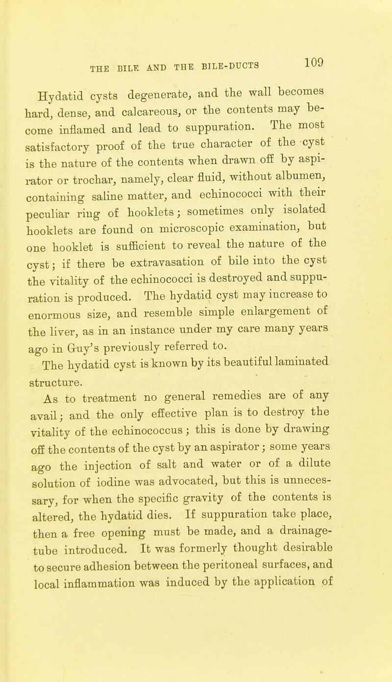 Hydatid cysts degenerate, and the wall becomes hard, dense, and calcareous, or the contents may be- come inflamed and lead to suppuration. The most satisfactory proof of the true character of the cyst is the nature of the contents when drawn off by aspi- rator or trochar, namely, clear fluid, without albumen, containing saline matter, and echinococci with their peculiar ring of booklets; sometimes only isolated hooklets are found on microscopic examination, but one booklet is sufficient to reveal the nature of the cyst; if there be extravasation of bile into the cyst the vitality of the echinococci is destroyed and suppu- ration is produced. The hydatid cyst may increase to enormous size, and resemble simple enlargement of the liver, as in an instance under my care many years ago in G-uy's previously referred to. The hydatid cyst is known by its beautiful laminated structure. As to treatment no general remedies are of any avail; and the only effective plan is to destroy the vitality of the echinococcus; this is done by drawing off the contents of the cyst by an aspirator; some years ago the injection of salt and water or of a dilute solution of iodine was advocated, but this is unneces- sary, for when the specific gravity of the contents is altered, the hydatid dies. If suppuration take place, then a free opening must be made, and a drainage- tube introduced. It was formerly thought desirable to secure adhesion between the peritoneal surfaces, and local inflammation was induced by the application of