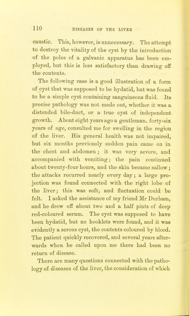 caustic. This, however, is unnecessary. The attempt to destroy the vitality of the cyst by the introduction of the poles of a galvanic apparatus has been em- ployed, but this is less satisfactory than drawing off the conteuts. The following case is a good illustration of a form of cyst that was supposed to be hydatid, but was found to be a simple cyst containing sanguineous fluid. Its precise pathology was not made out, whether it was a distended bile-duct, or a true cyst of independent growth. About eight years ago a gentleman, forty-six years of age, consulted me for swelling in the region of the liver. His general health was not impaired, but six months previously sudden pain came on in the chest and abdomen; it was very severe, and accompanied with vomiting; the pain continued about twenty-four hours, and the skin became sallow; the attacks recurred nearly every day; a large pro- jection was found connected with the right lobe of the liver; this was soft, and fluctuation could be felt. I asked the assistance of my friend Mr Durham, and he drew off about two and a half pints of deep red-coloured seram. The cyst was supposed to have been hydatid, but no hooklets were found, and it was evidently a serous cyst, the contents coloured by blood. The patient quickly recovered, and several years after- wards when he called upon me there had been no return of disease. There are many questions connected with the patho- logy of diseases of the liver, the consideration of which