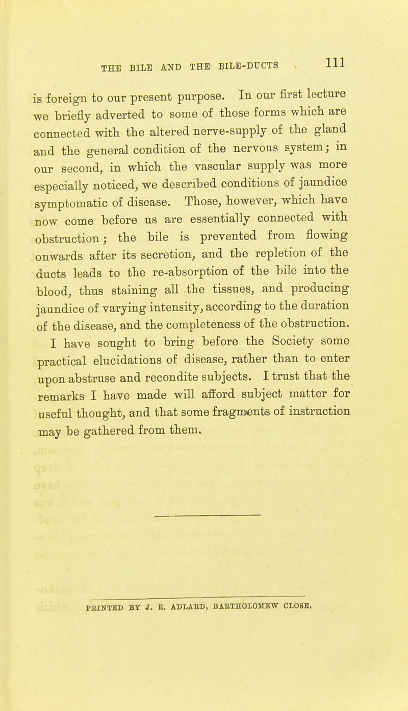 is foreign to our present purpose. In our first lecture we briefly adverted to some of those forms which are connected with the altered nerve-supply of the gland and the general condition of the nervous system; in our second, in which the vascular supply was more especially noticed, we described conditions of jaundice symptomatic of disease. Those, however, which have now come before us are essentially connected with obstruction; the bile is prevented from flowing, onwards after its secretion, and the repletion of the ducts leads to the re-absorption of the bile into the blood, thus staining all the tissues, and producing jaundice of varying intensity, according to the duration of the disease, and the completeness of the obstruction. I have sought to bring before the Society some practical elucidations of disease, rather than to enter upon abstruse and recondite subjects. I trust that the remarks I have made will afford subject matter for useful thought, and that some fragments of instruction may be gathered from them. PBINTED BY J. B. ADLAED, BARTHOLOMEW CLOSE,