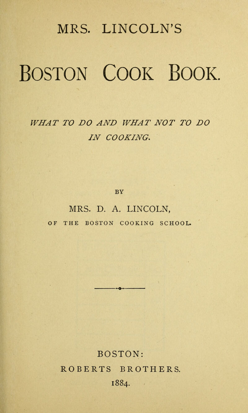 MRS. LINCOLN'S Boston Cook Book. WHAT TO DO AND WHAT NOT TO DO IN COOKING. MRS. D. A. LINCOLN, OF THE BOSTON COOKING SCHOOL. BOSTON: ROBERTS BROTHERS. 1884.