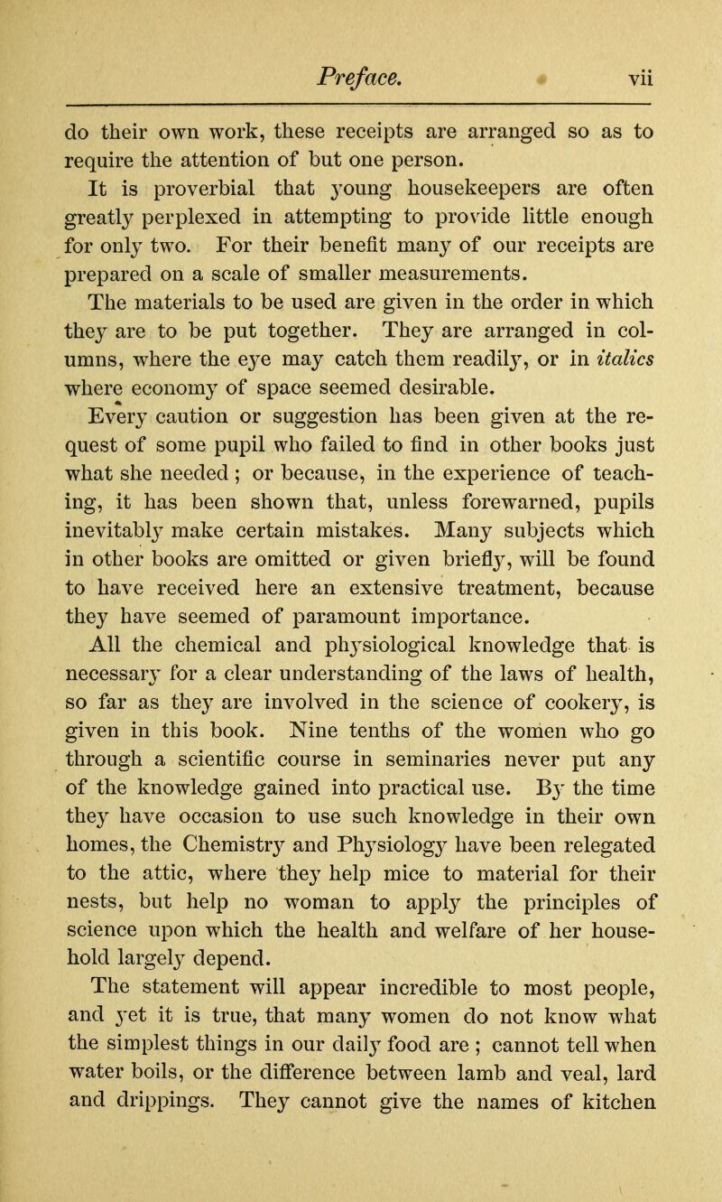 do their own work, these receipts are arranged so as to require the attention of but one person. It is proverbial that 3'oung housekeepers are often greatly perplexed in attempting to provide little enough for only two. For their benefit many of our receipts are prepared on a scale of smaller measurements. The materials to be used are given in the order in which they are to be put together. They are arranged in col- umns, where the e3^e may catch them readil}^, or in italics where economy of space seemed desirable. Every caution or suggestion has been given at the re- quest of some pupil who failed to find in other books just what she needed ; or because, in the experience of teach- ing, it has been shown that, unless forewarned, pupils inevitably make certain mistakes. Many subjects which in other books are omitted or given briefly, will be found to have received here an extensive treatment, because they have seemed of paramount importance. All the chemical and phj^siological knowledge that is necessary for a clear understanding of the laws of health, so far as they are involved in the science of cookery, is given in this book. Nine tenths of the women who go through a scientific course in seminaries never put any of the knowledge gained into practical use. B}' the time they have occasion to use such knowledge in their own homes, the Chemistry and Physiolog}^ have been relegated to the attic, where they help mice to material for their nests, but help no woman to apply the principles of science upon which the health and welfare of her house- hold largely depend. The statement will appear incredible to most people, and yet it is true, that many women do not know what the simplest things in our dail} food are ; cannot tell when water boils, or the difference between lamb and veal, lard and drippings. They cannot give the names of kitchen