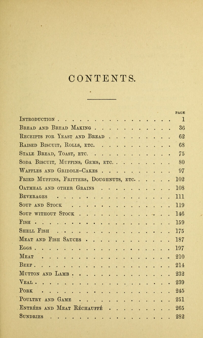 CONTENTS. PAGE Introduction 1 Bread and Bread Making 36 Heceipts roR Yeast and Bread 62 Raised Biscuit, Rolls, etc 68 Stale Bread, Toast, etc 75 Soda Biscuit, Muefins, Gems, etc 80 Waeeles and Griddle-Cakes 97 Tried Muffins, Fritters, Doughnuts, etc 102 Oatmeal and other Grains 108 Beverages Ill Soup and Stock 119 Soup without Stock 146 EisH 159 Shell Pish 175 Meat and Pish Sauces 187 Eggs 197 Meat 210 Beef 214 Mutton and Lamb 232 Veal 239 Pork 245 Poultry and Game 251 Entrees and Meat Rechauffe 265 Sundries 282