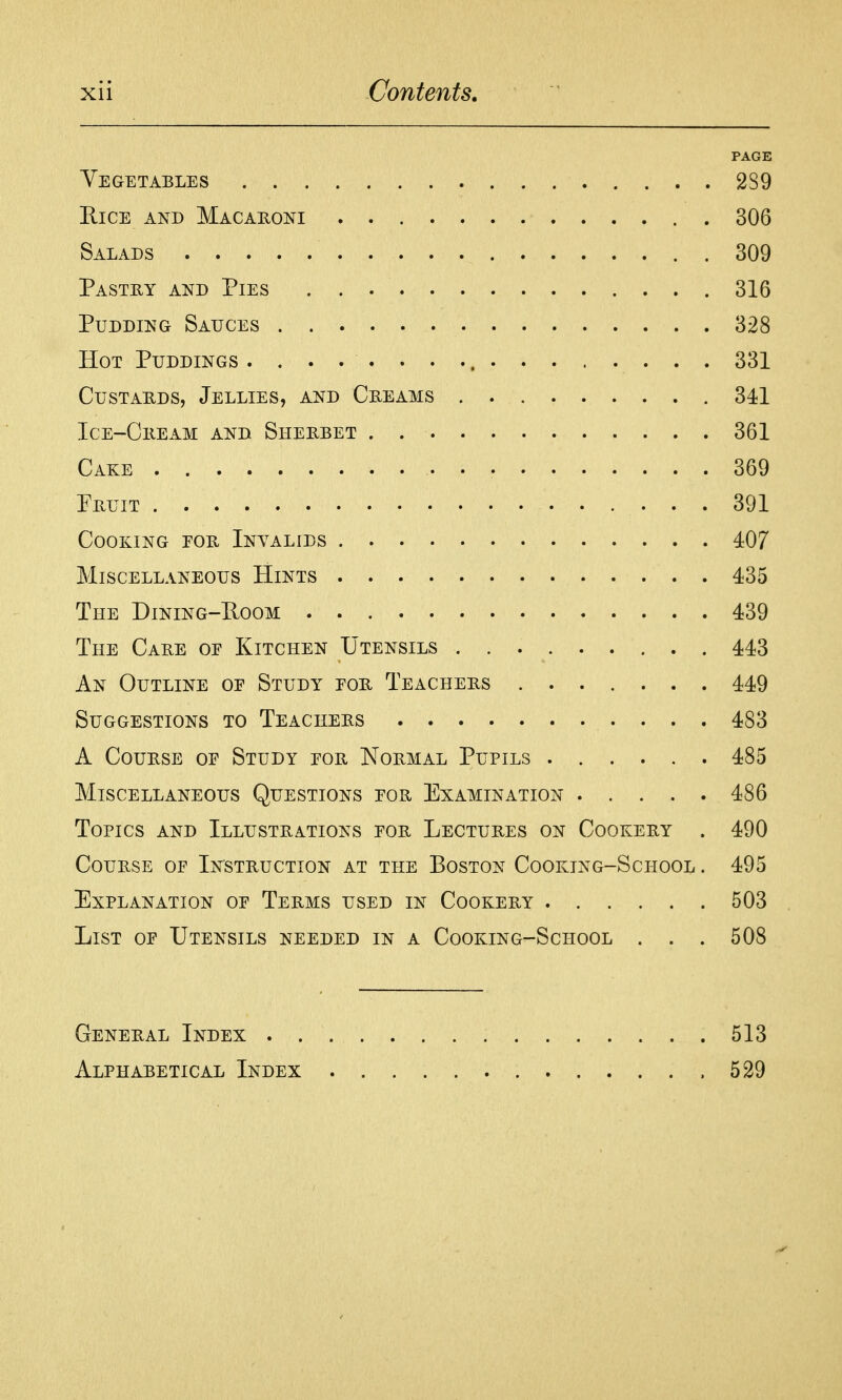 PAGE Vegetables 289 Rice and Macahoni 306 Salads 309 Pastry and Pies 316 Pudding Sauces 328 Hot Puddings 331 CusTAUDS, Jellies, and Creams 341 Ice-Cheam and Sherbet 361 Cake 369 Fruit 391 Cooking eor Invalids 407 Miscellaneous Hints 435 The Dining-Eoom 439 The Care of Kitchen Utensils 443 An Outline oe Study for Teachers 449 Suggestions to Teachers 483 A Course of Study for Normal Pupils 485 Miscellaneous Questions for Examination 486 Topics and Illustrations for Lectures on Cookery . 490 Course of Instruction at the Boston Cooking-School . 495 Explanation of Terms used in Cookery 503 List of Utensils needed in a Cooking-School . . . 508 General Index 513 Alphabetical Index 529