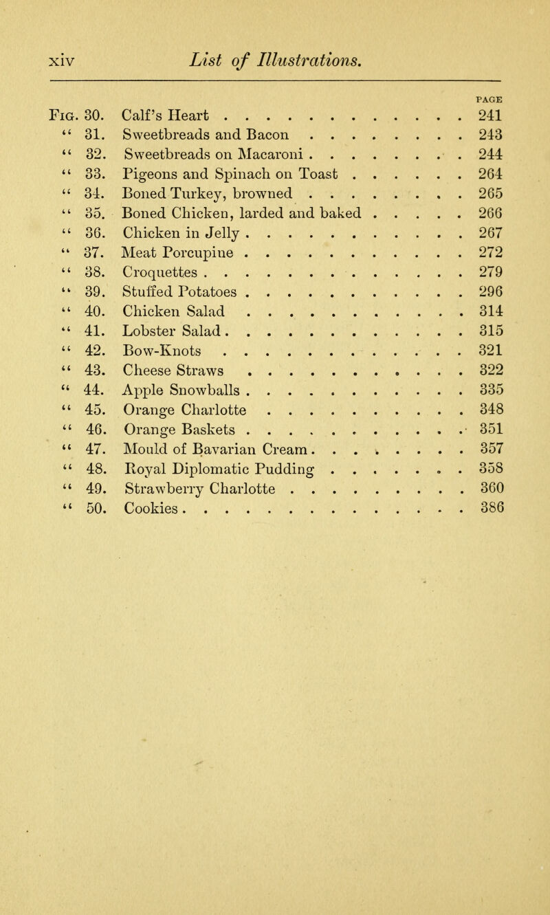 PAGE Fig. 30. Calf's Heart 241 *' 31. Sweetbreads and Bacon 243 32. Sweetbreads on Macaroni 244 33. Pigeons and Spinach on Toast 264  34. Boned Turkey, browned 265  35. Boned Chicken, larded and baked 266  36. Chicken in Jelly 267 37. Meat Porcupine 272 38. Croquettes 279 39. Stuffed Potatoes 296 ^' 40. Chicken Salad 314 41. Lobster Salad 315 42. Bow-Knots 321 43. Cheese Straws 322 44. Apple Snowballs 335 45. Orange Charlotte 348 46. Orange Baskets e 351 47. Mould of Bavarian Cream. ....... 357 48. Royal Diplomatic Pudding . 358 49. Strawberry Charlotte 360 50. Cookies 386