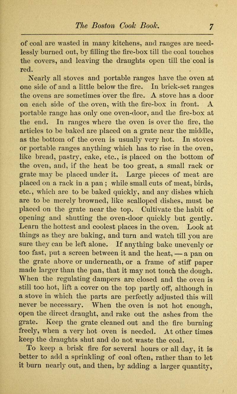 of coal are wasted in many kitchens, and ranges are need- lessl}^ burned out, by filling the fire-box till the coal touches the covers, and leaving the draughts open till the coal is red. Nearly all stoves and portable ranges have the oven at one side of and a little below the fire. In brick-set ranges the ovens are sometimes over the fire. A stove has a door on each side of the oven, with the fire-box in front. A portable range has only one oven-door, and the fire-box at the end. In ranges where the oven is over the fire, the articles to be baked are placed on a grate near the middle, as the bottom of the oven is usually very hot. In stoves or portable ranges anj'thing which has to rise in the oven, like bread, pastry, cake, etc., is placed on the bottom of the oven, and, if the heat be too great, a small rack or grate ma}- be placed under it. Large pieces of meat are placed on a rack in a pan ; while small cuts of meat, birds, etc., which are to be baked quickly, and any dishes which are to be merely browned, like scalloped dishes, must be placed on the grate near the top. Cultivate the habit of opening and shutting the oven-door quickly but gently. Learn the hottest and coolest places in the oven. Look at things as the}^ are baking, and turn and watch till you are sure they can be left alone. If anything bake unevenly or too fast, put a screen between it and the heat, — a pan on the grate above or underneath, or a frame of stiff paper made larger than the pan, that it may not touch the dough. When the regulating dampers are closed and the oven is still too hot, lift a cover on the top partly off, although in a stove in which the parts are perfectly adjusted this will never be necessary. When the oven is not hot enough, open the direct draught, and rake out the ashes from the grate. Keep the grate cleaned out and the fire burning freely, when a very hot oven is needed. At other times keep the draughts shut and do not waste the coal. To keep a brisk fire for several hours or all day, it is better to add a sprinkHng of coal often, rather than to let it burn nearly out, and then, by adding a larger quantity,