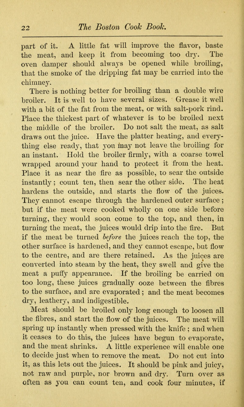 part of it. A little fat will improve the flavor, baste the meat, and keep it from becoming too dry. The oven damper should always be opened while broiling, that the smoke of the dripping fat may be carried into the chimney. There is nothing better for broiling than a double wire broiler. It is well to have several sizes. Grease it well with a bit of the fat from the meat, or with salt-pork rind. Place the thickest part of whatever is to be broiled next the middle of the broiler. Do not salt the meat, as salt draws out the juice. Have the platter heating, and every- thing else ready, that you may not leave the broihng for an instant. Hold the broiler firmlj^, with a coarse towel wrapped around 3^our hand to protect it from the heat. Place it as near the fire as possible, to sear the outside instantly ; count ten, then sear the other side. The heat hardens the outside, and starts the flow of the juices. They cannot escape through the hardened outer surface ; but if the meat were cooked wholly on one side before turning, they would soon come to the top, and then, in turning the meat, the juices would drip into the fire. But if the meat be turned before the juices reach the top, the other surface is hardened, and they cannot escape, but flow to the centre, and are there retained. As the juices are converted into steam by the heat, they swell and give the meat a puffy appearance. If the broiling be carried on too long, these juices gradually ooze between the fibres to the surface, and are evaporated; and the meat becomes dry, leather}^, and indigestible. Meat should be broiled only long enough to loosen all the fibres, and start the flow of the juices. The meat will spring up instantly when pressed with the knife ; and when it ceases to do this, the juices have begun to evaporate, and the meat shrinks. A little experience will enable one to decide just when to remove the meat. Do not cut into it, as this lets out the juices. It should be pink and juicy, not raw and purple, nor brown and dry. Turn over as often as you can count ten, and cook four minutes, if