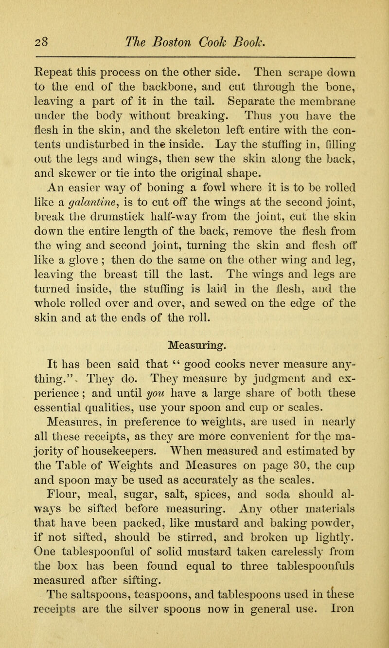 Repeat this process on the other side. Then scrape down to the end of the backbone, and cut through the bone, leaving a part of it in the tail. Separate the membrane under the body without breaking. Thus 3'ou have the flesh in the skin, and the skeleton left entire with the con- tents undisturbed in the inside. Lay the stuffing in, filling out the legs and wings, then sew the skin along the back, and skewer or tie into the original shape. An easier way of boning a fowl where it is to be rolled like a galantine^ is to cut off the wings at the second joint, break the drumstick half-way from the joint, cut the skin down the entire length of the back, remove the flesh from the wing and second joint, turning the skin and flesh off like a glove ; then do the same on the other wing and leg, leaving the breast till the last. The wings and legs are turned inside, the stuffing is laid in the flesh, and the whole rolled over and over, and sewed on the edge of the skin and at the ends of the roll. Measuring. It has been said that good cooks never measure am^- thing.- They do. They measure by judgment and ex- perience ; and until you have a large share of both these essential qualities, use your spoon and cup or scales. Measures, in preference to weights, are used in nearly all these receipts, as they are more convenient for the ma- jority of housekeepers. When measured and estimated by the Table of Weights and Measures on page 30, the cup and spoon may be used as accurately as the scales. Flour, meal, sugar, salt, spices, and soda should al- ways be sifted before measuring. Any other materials that have been packed, like mustard and baking powder, if not sifted, should be stirred, and broken up lightl3\ One tablespoonful of solid mustard taken carelessly from the box has been found equal to three tablespoonfuls measured afcer sifting. The saltspoons, teaspoons, and tablespoons used in these receipts are the silver spoons now in general use. Iron