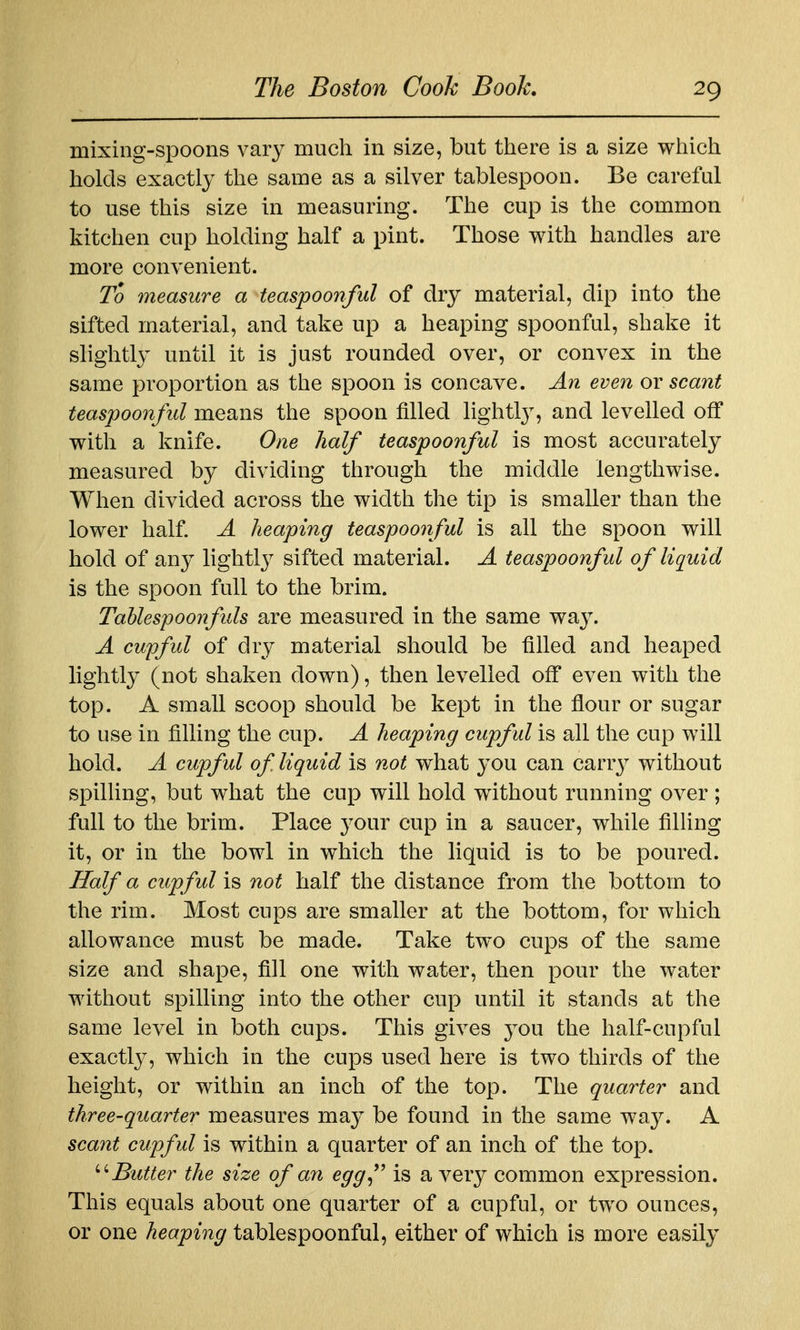 mixing-spoons vary much in size, but there is a size which holds exactly the same as a silver tablespoon. Be careful to use this size in measuring. The cup is the common kitchen cup holding half a pint. Those with handles are more convenient. To measure a teaspoonful of dry material, dip into the sifted material, and take up a heaping spoonful, shake it slightly until it is just rounded over, or convex in the same proportion as the spoon is concave. An even ov scant teaspoonful means the spoon filled lightty, and levelled off with a knife. One half teaspoonful is most accurately measured by dividing through the middle lengthwise. When divided across the width the tip is smaller than the lower half. A heaping teaspoonful is all the spoon will hold of any lightlj^ sifted material. A teaspoonful of liquid is the spoon full to the brim. Tahlespoonfuls are measured in the same way. A cupful of dry material should be filled and heaped lightly (not shaken down), then levelled off even with the top. A small scoop should be kept in the flour or sugar to use in filling the cup. A heaping cupful is all the cup will hold. A cupful of liquid is not what you can carrj? without spilling, but what the cup will hold without running over ; full to the brim. Place 3'Our cup in a saucer, while filUng it, or in the bowl in which the liquid is to be poured. Half a cupful is not half the distance from the bottom to the rim. Most cups are smaller at the bottom, for which allowance must be made. Take two cups of the same size and shape, fill one with water, then pour the water without spilling into the other cup until it stands at the same level in both cups. This gives jow the half-cupful exactly, which in the cups used here is two thirds of the height, or within an inch of the top. The quarter and three-quarter measures ma}^ be found in the same way. A scant cupful is within a quarter of an inch of the top. ^'Butter the size of an egg^' is a very common expression. This equals about one quarter of a cupful, or two ounces, or one heaping tablespoonful, either of which is more easily