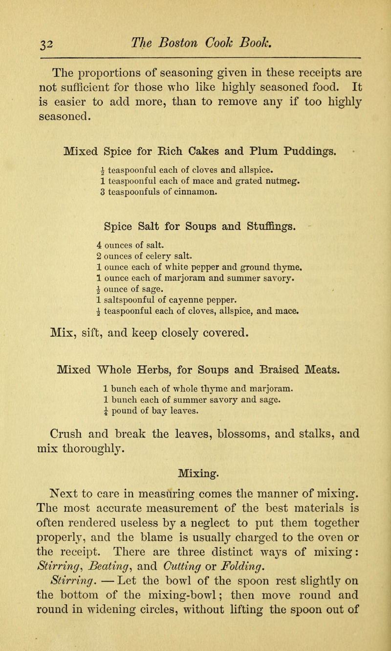 The proportions of seasoning given in these receipts are not sufficient for those who like highly seasoned food. It is easier to add more, than to remove any if too highly seasoned. Mixed Spice for Eich Cakes and Plum Puddings, i teaspoonful each of cloves and allspice. 1 teaspoonful each of mace and grated nutmeg. 3 teaspoonfuls of cinnamon. Spice Salt for Soups and Stuffings. 4 ounces of salt. 2 ounces of celery salt. 1 ounce each of white pepper and ground thyme, 1 ounce each of marjoram and summer savory, ^ ounce of sage. 1 saltspoonful of cayenne pepper. \ teaspoonful each of cloves, allspice, and mace. Mix, sift, and keep closely covered. Mixed Whole Herbs, for Soups and Braised Meats. 1 bunch each of whole thyme and marjoram. 1 bunch each of summer savory and sage. ^ pound of bay leaves. Crush and break the leaves, blossoms, and stalks, and mix thoroughly. Mixing. Next to care in measuring comes the manner of mixing. The most accurate measurement of the best materials is often rendered useless by a neglect to put them together properly, and the blame is usually charged to the oven or the receipt. There are three distinct ways of mixing: Stirring^ Beating^ and Cutting or Folding. Stirring, —Let the bowl of the spoon rest slightly on the bottom of the mixing-bowl; then move round and round in widening circles, without lifting the spoon out of