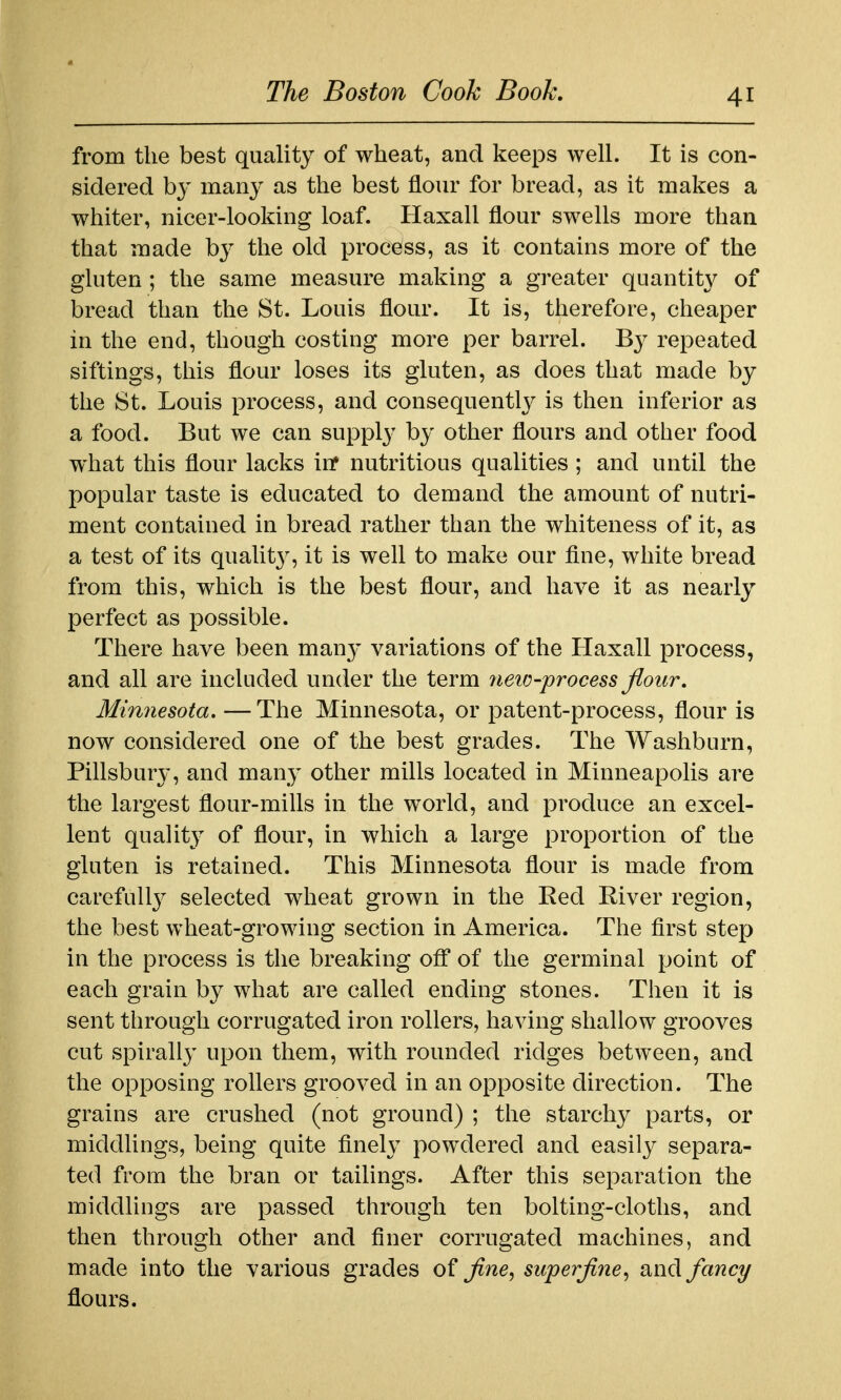 from the best quality of wheat, and keeps well. It is con- sidered by many as the best flour for bread, as it makes a whiter, nicer-looking loaf. Haxall flour swells more than that made by the old process, as it contains more of the gluten ; the same measure making a greater quantit}^ of bread than the St. Louis flour. It is, therefore, cheaper in the end, though costing more per barrel. By repeated siftings, this flour loses its gluten, as does that made by the St. Louis process, and consequentlj^ is then inferior as a food. But we can supply by other flours and other food what this flour lacks in* nutritious qualities ; and until the popular taste is educated to demand the amount of nutri- ment contained in bread rather than the whiteness of it, as a test of its qualit}^, it is well to make our fine, white bread from this, which is the best flour, and have it as nearly perfect as possible. There have been many variations of the Haxall process, and all are included under the term 7ieic-process flour. Minnesota. —The Minnesota, or patent-process, flour is now considered one of the best grades. The Washburn, Pillsbury, and many other mills located in Minneapolis are the largest flour-mills in the world, and produce an excel- lent quality of flour, in which a large proportion of the gluten is retained. This Minnesota flour is made from carefull}^ selected wheat grown in the Eed River region, the best wheat-growing section in America. The first step in the process is the breaking off of the germinal point of each grain by what are called ending stones. Then it is sent through corrugated iron rollers, having shallow grooves cut spirally upon them, with rounded ridges between, and the opposing rollers grooved in an opposite direction. The grains are crushed (not ground) ; the starchy parts, or middlings, being quite finely powdered and easily separa- ted from the bran or tailings. After this separation the middUngs are passed through ten bolting-cloths, and then through other and finer corrugated machines, and made into the various grades of flne, superfine^ and fancy flours.