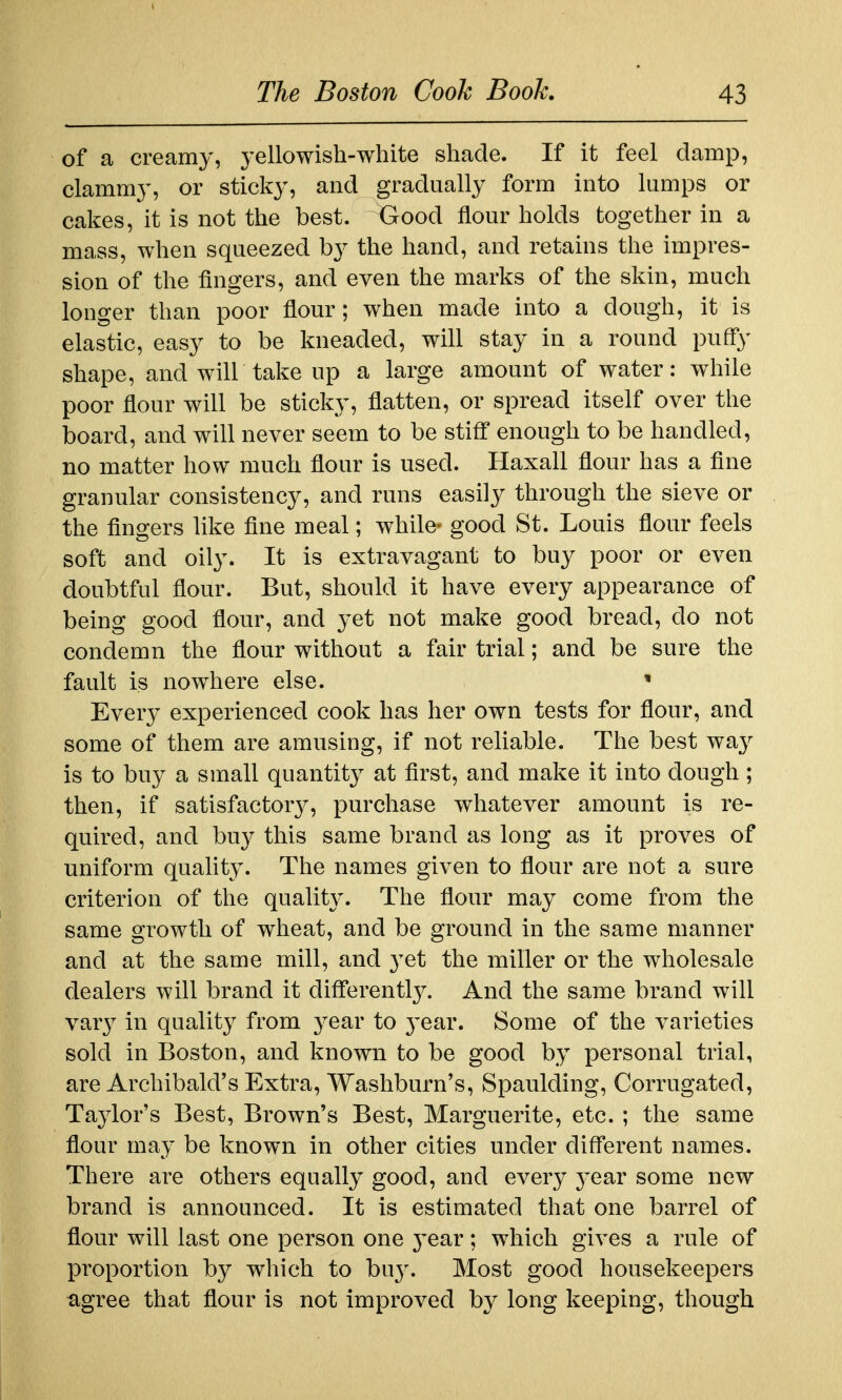 of a creamy, yellowish-white shade. If it feel damp, clammy, or sticky, and gradually form into lamps or cakes, it is not the best. Good flour holds together in a mass, when squeezed by the hand, and retains the impres- sion of the fingers, and even the marks of the skin, much longer than poor flour; when made into a dough, it is elastic, easy to be kneaded, will stay in a round puffy shape, and will take up a large amount of water: while poor flour will be sticky, flatten, or spread itself over the board, and will never seem to be stifl' enough to be handled, no matter how much flour is used. Haxall flour has a fine granular consistency, and runs easily through the sieve or the fingers like fine meal; while- good St. Louis flour feels soft and oily. It is extravagant to buy poor or even doubtful flour. But, should it have every appearance of being good flour, and yet not make good bread, do not condemn the flour without a fair trial; and be sure the fault is nowhere else. * Every experienced cook has her own tests for flour, and some of them are amusing, if not reliable. The best way is to buy a small quantit}^ at first, and make it into dough ; then, if satisfactor}^, purchase whatever amount is re- quired, and buy this same brand as long as it proves of uniform quahty. The names given to flour are not a sure criterion of the quality. The flour may come from the same growth of wheat, and be ground in the same manner and at the same mill, and yet the miller or the wholesale dealers will brand it diflerently. And the same brand will yary in quality from year to 3'ear. Some of the varieties sold in Boston, and known to be good by personal trial, are Archibald's Extra, Washburn's, Spaulding, Corrugated, Taylor's Best, Brown's Best, Marguerite, etc. ; the same flour may be known in other cities under different names. There are others equally good, and every 3^ear some new brand is announced. It is estimated that one barrel of flour will last one person one 3'ear; which gives a rule of proportion by which to bu}'. Most good housekeepers agree that flour is not improved by long keeping, though