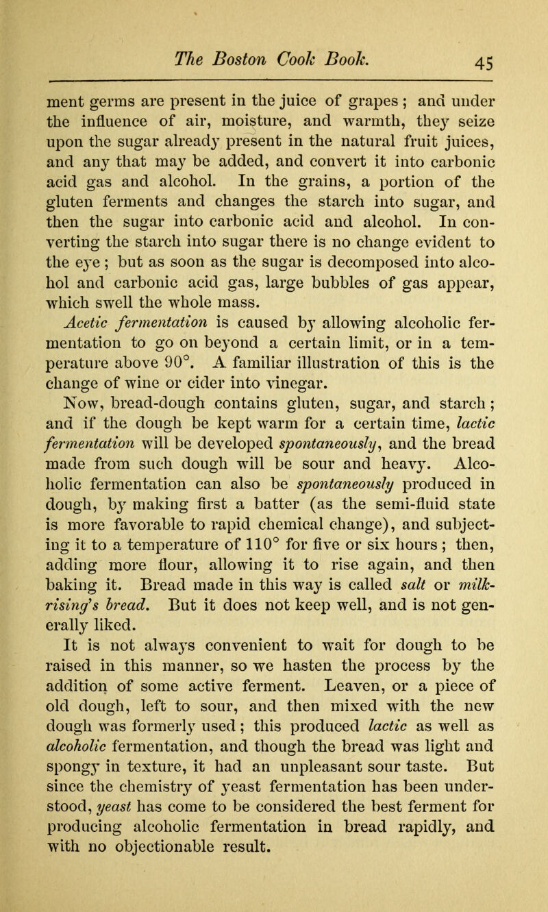 ment germs are present in the juice of grapes ; and under the influence of air, moisture, and warmth, the^^ seize upon the sugar already present in the natural fruit juices, and any that may be added, and convert it into carbonic acid gas and alcohol. In the grains, a portion of the gluten ferments and changes the starch into sugar, and then the sugar into carbonic acid and alcohol. In con- verting the starch into sugar there is no change evident to the e3'e ; but as soon as the sugar is decomposed into alco- hol and carbonic acid gas, large bubbles of gas appear, which swell the whole mass. Acetic fermentation is caused by allowing alcoholic fer- mentation to go on beyond a certain limit, or in a tem- perature above 90^^. A familiar illustration of this is the change of wine or cider into vinegar. Now, bread-dough contains gluten, sugar, and starch ; and if the dough be kept warm for a certain time, lactic fermentation will be developed spontaneously^ and the bread made from such dough will be sour and heavy. Alco- holic fermentation can also be spontaneously produced in dough, b}^ making first a batter (as the semi-fluid state is more favorable to rapid chemical change), and subject- ing it to a temperature of 110° for five or six hours ; then, adding more flour, allowing it to rise again, and then baking it. Bread made in this way is called salt or milk- rising's bread. But it does not keep well, and is not gen- erally liked. It is not always convenient to wait for dough to be raised in this manner, so we hasten the process by the addition of some active ferment. Leaven, or a piece of old dough, left to sour, and then mixed with the new dough was formerly used; this produced lactic as well as alcoholic fermentation, and though the bread was light and spong}' in texture, it had an unpleasant sour taste. But since the chemistry of yeast fermentation has been under- stood, yeast has come to be considered the best ferment for producing alcoholic fermentation in bread rapidly, and with no objectionable result.