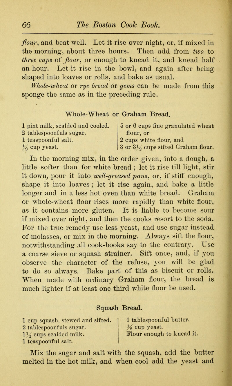 flour^ and beat well. Let it rise over night, or, if mixed in the morning, about three hours. Then add from two to three cups of jiour^ or enough to knead it, and knead half an hour. Let it rise in the bowl, and again after being shaped into loaves or rolls, and bake as usual. Whole-wheat or rye bread or gems can be made from this sponge the same as in the preceding rule. Whole-Wheat or Graham Bread. 1 pint milk, scalded and cooled. 5 or 6 cups fine granulated wheat 2 tablespoonfuls sugar. flour, or 1 teaspoonful salt. 2 cups white flour, and % cup yeast. 3 or ^% cups sifted Graham flour. In the morning mix, in the order given, into a dough, a little softer than for white bread ; let it rise till light, stir it down, pour it into well-greased pans^ or, if stiff enough, shape it into loaves; let it rise again, and bake a little longer and in a less hot oven than white bread. Graham or whole-wheat flour rises more rapidly than white flour, as it contains more gluten. It is liable to become sour if mixed over night, and then the cooks resort to the soda. For the true remed}' use less yeast, and use sugar instead of molasses, or mix in the morning. Always sift the flour, notwithstanding all cook-books say to the contrar3\ Use a coarse sieve or squash strainer. Sift once, and, if you observe the character of the refuse, you will be glad to do so always. Bake part of this as biscuit or rolls. When made with ordinary Graham flour, the bread is much lighter if at least one third white flour be used. Squash Bread. 1 cup squash, stewed and sifted. 1 tablespoonful butter. 2 tablespoonfuls sugar. ^^P y^ast. \% cups scalded milk. Flour enough to knead it. 1 teaspoonful salt. Mix the sugar and salt with the squash, add the butter melted in the hot milk, and when cool add the yeast and