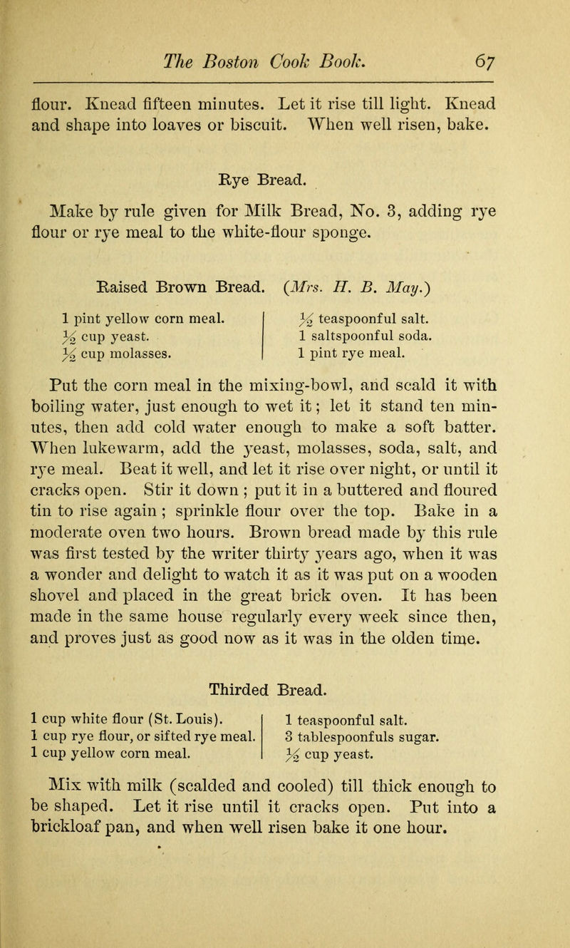 flour. Knead fifteen minutes. Let it rise till light. Knead and shape into loaves or biscuit. When well risen, bake. Rye Bread. Make by rule given for Milk Bread, No. 3, adding rye flour or rye meal to the white-flour sponge. Raised Brown Bread. (Mrs. H. B. May.) 1 pint yellow corn meal. ^2 cup yeast, cup molasses. teaspoonful salt. 1 saltspoonful soda. 1 pint rye meal. Put the corn meal in the mixing-bowl, and scald it with boiling water, just enough to wet it; let it stand ten min- utes, then add cold water enough to make a soft batter. When lukewarm, add the yeast, molasses, soda, salt, and rj'C meal. Beat it well, and let it rise over night, or until it cracks open. Stir it down ; put it in a buttered and floured tin to rise again; sprinkle flour over the top. Bake in a moderate oven two hours. Brown bread made by this rule was first tested by the writer thirty years ago, when it was a wonder and delight to watch it as it was put on a wooden shovel and placed in the great brick oven. It has been made in the same house regularly every week since then, and proves just as good now as it was in the olden time. Thirded Bread. 1 cup white flour (St. Louis). 1 teaspoonful salt. 1 cup rye flour, or sifted rye meal. 3 tablespoonfuls sugar. 1 cup yellow corn meal. ^ cup yeast. Mix with milk (scalded and cooled) till thick enough to be shaped. Let it rise until it cracks open. Put into a brickloaf pan, and when well risen bake it one hour.