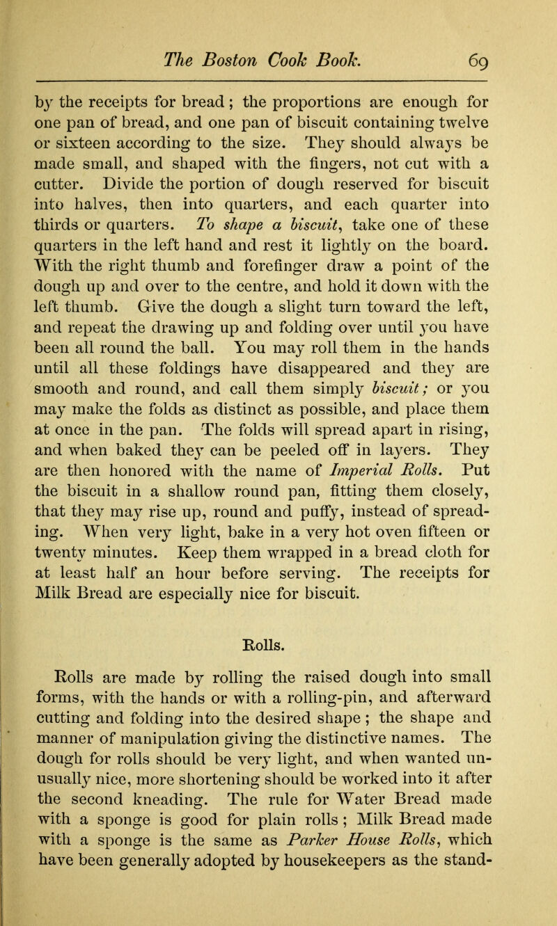 by the receipts for bread ; the proportions are enough for one pan of bread, and one pan of biscuit containing twelve or sixteen according to the size. They should always be made small, and shaped with the fingers, not cut with a cutter. Divide the portion of dough reserved for biscuit into halves, then into quarters, and each quarter into thirds or quarters. To shape a biscuit^ take one of these quarters in the left hand and rest it lightly on the board. With the right thumb and forefinger draw a point of the dough up and over to the centre, and hold it down with the left thumb. Give the dough a slight turn toward the left, and repeat the drawing up and folding over until 3^ou have been all round the ball. You may roll them in the hands until all these foldings have disappeared and they are smooth and round, and call them simply biscuit; or you may make the folds as distinct as possible, and place them at once in the pan. The folds will spread apart in rising, and when baked they can be peeled off in layers. They are then honored with the name of Imperial Rolls. Put the biscuit in a shallow round pan, fitting them closely, that they may rise up, round and puffy, instead of spread- ing. When very light, bake in a very hot oven fifteen or twenty minutes. Keep them wrapped in a bread cloth for at least half an hour before serving. The receipts for Milk Bread are especially nice for biscuit. Eolls. Rolls are made by rolling the raised dough into small forms, with the hands or with a rolling-pin, and afterward cutting and folding into the desired shape ; the shape and manner of manipulation giving the distinctive names. The dough for rolls should be very light, and when wanted un- usually nice, more shortening should be worked into it after the second kneading. The rule for Water Bread made with a sponge is good for plain rolls; Milk Bread m.ade with a sponge is the same as Parker House Rolls^ which have been generally adopted by housekeepers as the stand-