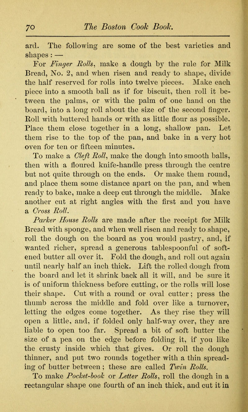 ard. The following are some of the best varieties and shapes:— For Finger Eolls^ make a dough hy the rule for Milk Bread, No. 2, and when risen and read}- to shape, divide the half reserved for rolls into twelve pieces. Make each piece into a smooth ball as if for biscuit, then roll it be- tween the palms, or with the palm of one hand on the board, into a long roll about the size of the second finger. Eoll with buttered hands or with as little flour as possible. Place them close together in a long, shallow pan. Let them rise to the top of the pan, and bake in a very hot oven for ten or fifteen minutes. To make a Oleft Roll^ make the dough into smooth balls, then with a floured knife-handle press through the centre but not quite through on the ends. Or make them round, and place them some distance apart on the pan, and when ready to bake, make a deep cut through the middle. Make another cut at right angles with the first and you have a Gi^oss Roll. Parker House Rolls are made after the receipt for Milk Bread with sponge, and when well risen and read}^ to shape, roll the dough on the board as you would pastrj^, and, if wanted richer, spread a generous tablespoonful of soft- ened butter all over it. Fold the dough, and roll out again until nearly half an inch thick. Lift the rolled dough from the board and let it shrink back all it will, and be sure it is of uniform thickness before cutting, or the rolls will lose their shape. Cut with a round or oval cutter; press the thumb across the middle and fold over like a turnover, letting the edges come together. As the}^ rise they will open a little, and, if folded only half-way over, the}^ are liable to open too far. Spread a bit of soft butter the size of a pea on the edge before folding it, if 3'ou like the crusty inside which that gives. Or roll the dough thinner, and put two rounds together with a thin spread- ing of butter between ; these are called Twin Rolls. To make PocJcet-hook or Letter Rolls^ roll the dough in a rectangular shape one fourth of an inch thick, and cut it in